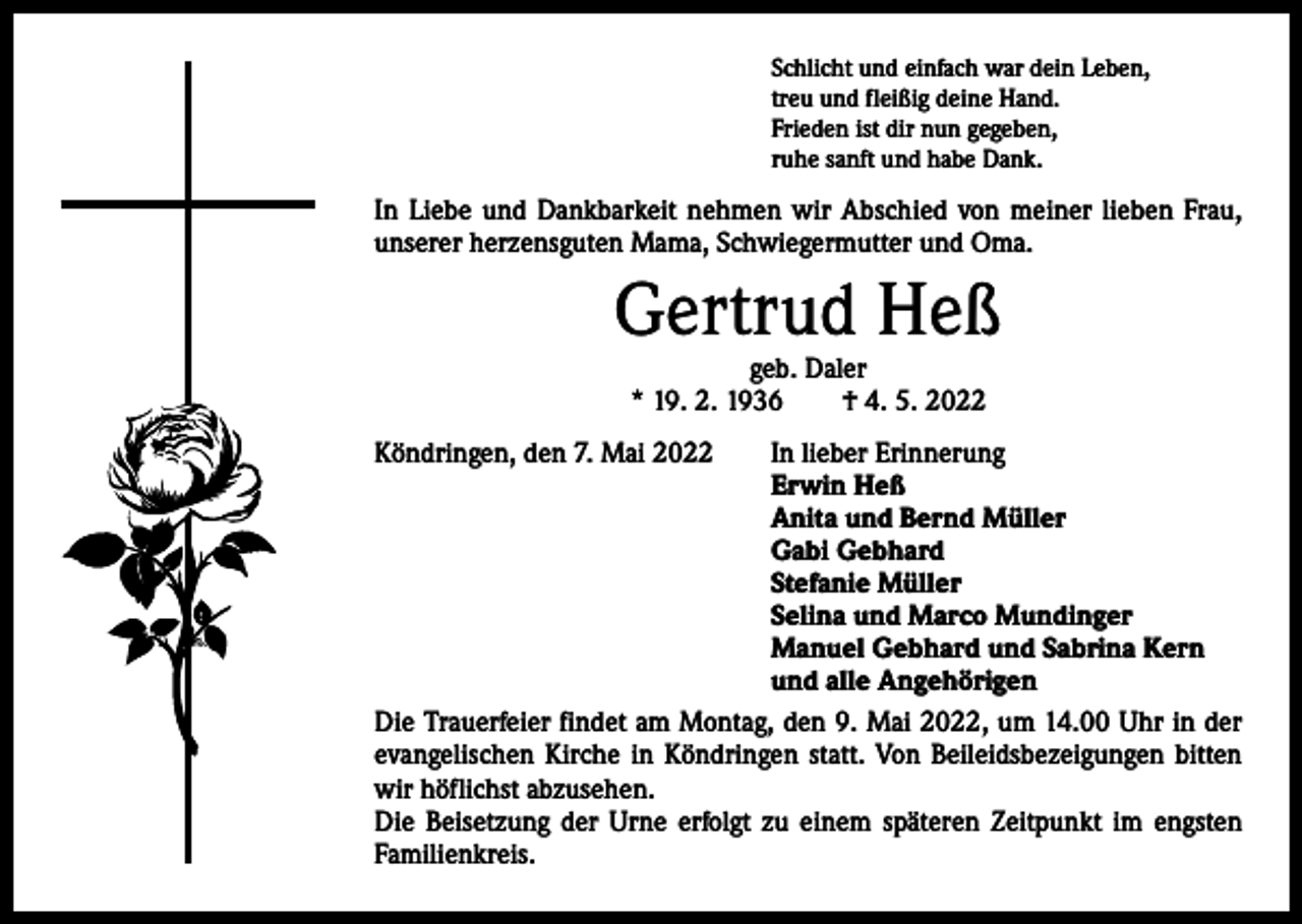<p>Schlicht und einfach war dein Leben,<br />treu und fleißig deine Hand.<br />Frieden ist dir nun gegeben,<br />ruhe sanft und habe Dank.</p><p>In Liebe und Dankbarkeit nehmen wir Abschied von meiner lieben Frau,<br />unserer herzensguten Mama, Schwiegermutter und Oma.</p><p>Gertrud Heß<br />geb. Daler<br />* 19. 2. 1936 † 4. 5. 2022</p><p>Köndringen, den 7. Mai 2022</p><p>In lieber Erinnerung<br />Erwin Heß<br />Anita und Bernd Müller<br />Gabi Gebhard<br />Stefanie Müller<br />Selina und Marco Mundinger<br />Manuel Gebhard und Sabrina Kern<br />und alle Angehörigen<br />Die Trauerfeier findet am Montag, den 9. Mai 2022, um 14.00 Uhr in der<br />­evangelischen Kirche in Köndringen statt. Von Beileidsbezeigungen bitten<br />wir h<br />­ öflichst abzusehen.<br />Die Beisetzung der Urne erfolgt zu einem späteren ­Zeitpunkt im engsten<br />Familienkreis.</p>