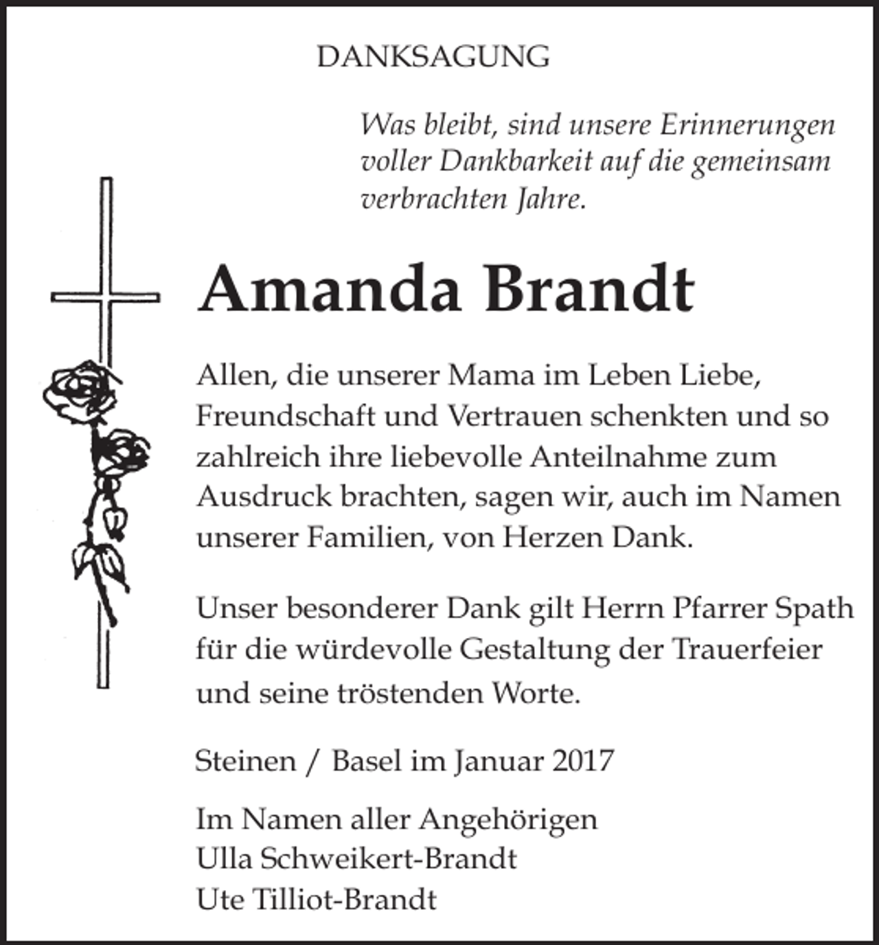 <p>Tod032</p><p>Tod033<br />DANKSAGUNG<br />Was bleibt, sind unsere Erinnerungen<br />voller Dankbarkeit auf die gemeinsam<br />verbrachten Jahre.</p><p>Amanda Brandt<br />Allen, die unserer Mama im Leben Liebe,<br />Freundschaft und Vertrauen schenkten und so<br />zahlreich ihre liebevolle Anteilnahme zum<br />Ausdruck brachten, sagen wir, auch im Namen<br />unserer Familien, von Herzen Dank.<br />Unser besonderer Dank gilt Herrn Pfarrer Spath<br />für die würdevolle Gestaltung der Trauerfeier<br />und seine tröstenden Worte.</p><p>Januar 2017<br />Tod037.epsSteinen / Basel im<br />Tod038.eps<br />Im Namen aller Angehörigen<br />Ulla Schweikert-Brandt<br />Ute Tilliot-Brandt</p><p>T</p>