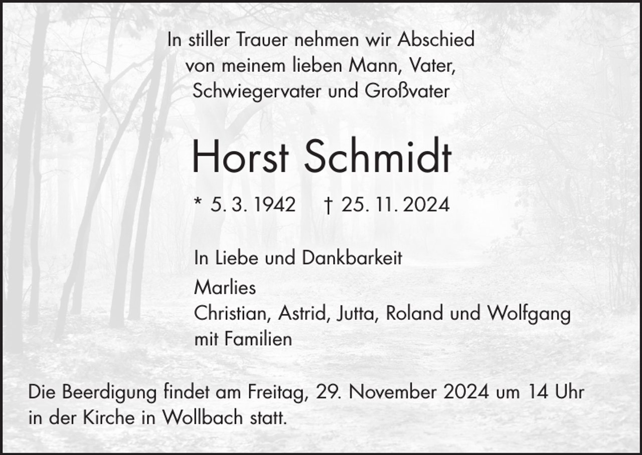 <p>In stiller Trauer nehmen wir Abschied<br />von meinem lieben Mann, Vater,<br />Schwiegervater und Großvater</p><p>Horst Schmidt<br />* 5. 3. 1942</p><p>† 25. 11. 2024</p><p>In Liebe und Dankbarkeit<br />Marlies<br />Christian, Astrid, Jutta, Roland und Wolfgang<br />mit Familien<br />Die Beerdigung findet am Freitag, 29. November 2024 um 14 Uhr<br />in der Kirche in Wollbach statt.</p>