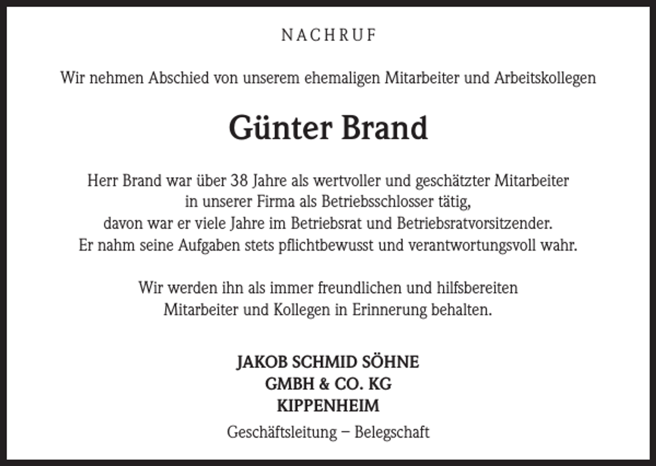 <p>NACH R U F<br />Wir nehmen Abschied von unserem ehemaligen Mitarbeiter und Arbeitskollegen</p><p>Günter Brand<br />Herr Brand war über 38 Jahre als wertvoller und geschätzter Mitarbeiter<br />in unserer Firma als Betriebsschlosser tätig,<br />davon war er viele Jahre im Betriebsrat und Betriebsratvorsitzender.<br />Er nahm seine Aufgaben stets pflichtbewusst und verantwortungsvoll wahr.<br />Wir werden ihn als immer freundlichen und hilfsbereiten<br />Mitarbeiter und Kollegen in Erinnerung behalten.<br />JAKOB SCHMID SÖHNE<br />GMBH &amp; CO. KG<br />KIPPENHEIM<br />Geschäftsleitung – Belegschaft</p>