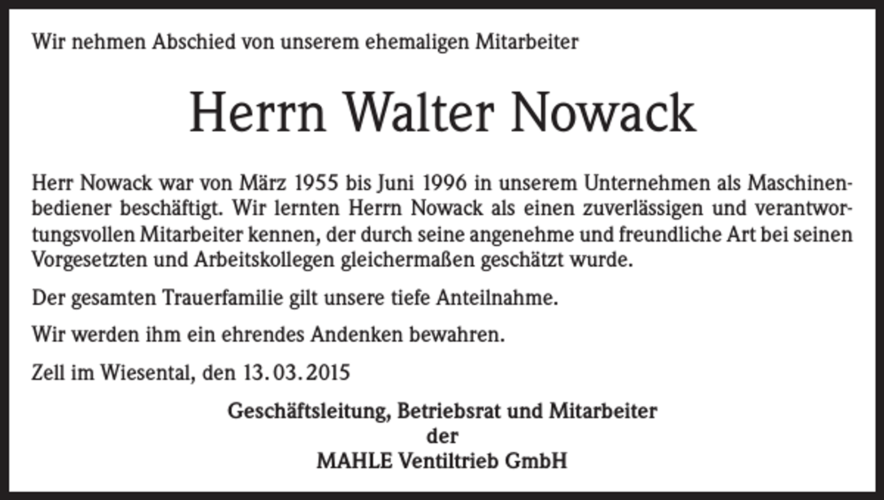 <p>Wir nehmen Abschied von unserem ehemaligen Mitarbeiter</p><p>Herrn Walter Nowack<br />Herr Nowack war von März 1955 bis Juni 1996 in unserem Unternehmen als Maschinenbediener beschäftigt. Wir lernten Herrn Nowack als einen zuverlässigen und verantwortungsvollen Mitarbeiter kennen, der durch seine angenehme und freundliche Art bei seinen<br />Vorgesetzten und Arbeitskollegen gleichermaßen geschätzt wurde.<br />Der gesamten Trauerfamilie gilt unsere tiefe Anteilnahme.<br />Wir werden ihm ein ehrendes Andenken bewahren.<br />Zell im Wiesental, den 13. 03. 2015<br />Geschäftsleitung, Betriebsrat und Mitarbeiter<br />der<br />MAHLE Ventiltrieb GmbH</p>