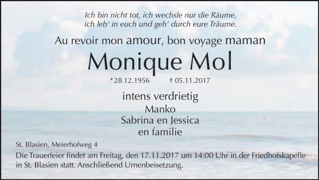 <p>Ich bin nicht tot, ich wechsle nur die Räume,<br />ich leb‘ in euch und geh‘ durch eure Träume.</p><p>Au revoir mon amour, bon voyage maman</p><p>Monique Mol<br />* 28.12.1956</p><p>† 05.11.2017</p><p>intens verdrietig<br />Manko<br />Sabrina en Jessica<br />en familie<br />St. Blasien, Meierhofweg 4</p><p>Die Trauerfeier findet am Freitag, den 17.11.2017 um 14:00 Uhr in der Friedhofskapelle<br />in St. Blasien statt. Anschließend Urnenbeisetzung.</p>