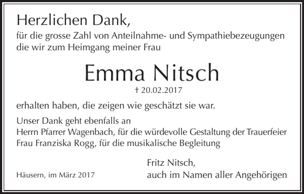 <p>Herzlichen Dank,<br />für die grosse Zahl von Anteilnahme- und Sympathiebezeugungen<br />die wir zum Heimgang meiner Frau</p><p>Emma Nitsch<br />† 20.02.2017</p><p>erhalten haben, die zeigen wie geschätzt sie war.<br />Unser Dank geht ebenfalls an<br />Herrn Pfarrer Wagenbach, für die würdevolle Gestaltung der Trauerfeier<br />Frau Franziska Rogg, für die musikalische Begleitung<br />Häusern, im März 2017</p><p>Fritz Nitsch,<br />auch im Namen aller Angehörigen</p>