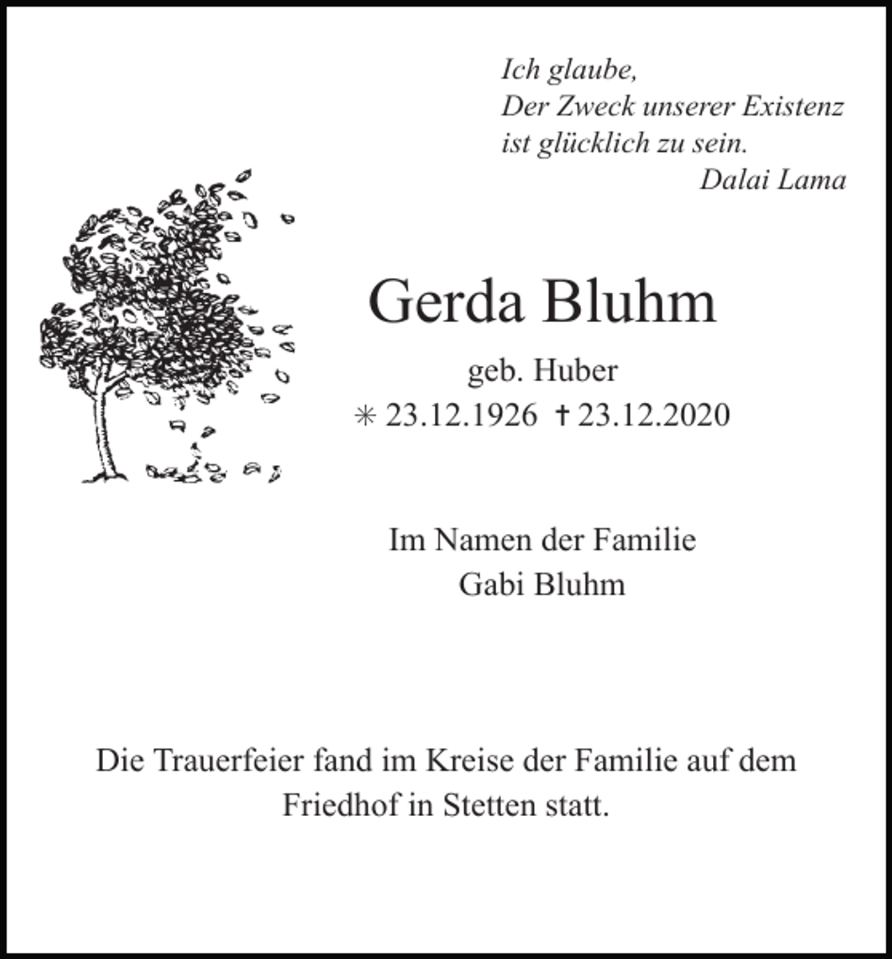 <p>Ich glaube,<br />Der Zweck unserer Existenz<br />ist glücklich zu sein.<br />Dalai Lama</p><p>Gerda Bluhm<br />geb. Huber<br />✳ 23.12.1926 ✝ 23.12.2020</p><p>Im Namen der Familie<br />rauer nehmen wir Abschied von<br />Gabi Bluhm</p><p>ben Mann, Vater, Schwiegervater<br />und Großvater<br />Die Trauerfeier fand im Kreise der Familie auf dem<br />Friedhof in Stetten statt.</p><p>-Hermann Meier</p><p>. 12. 1928</p><p>† 29. 6. 2005</p>