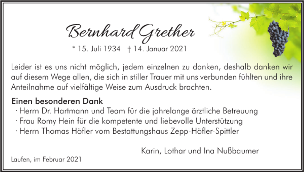 <p>Bernhard Grether<br />* 15. Juli 1934 † 14. Januar 2021</p><p>Leider ist es uns nicht möglich, jedem einzelnen zu danken, deshalb danken wir<br />auf diesem Wege allen, die sich in stiller Trauer mit uns verbunden fühlten und ihre<br />Anteilnahme auf vielfältige Weise zum Ausdruck brachten.<br />Einen besonderen Dank<br />∙ Herrn Dr. Hartmann und Team für die jahrelange ärztliche Betreuung<br />∙ Frau Romy Hein für die kompetente und liebevolle Unterstützung<br />∙ Herrn Thomas Höfler vom Bestattungshaus Zepp-Höfler-Spittler<br />Laufen, im Februar 2021</p><p>Karin, Lothar und Ina Nußbaumer</p>