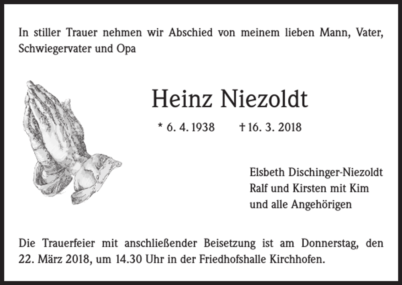 <p>In stiller Trauer nehmen wir Abschied von meinem lieben Mann, Vater,<br />Schwiegervater und Opa</p><p>Heinz Niezoldt<br />* 6. 4. 1938 † 16. 3. 2018<br />Elsbeth Dischinger-Niezoldt<br />Ralf und Kirsten mit Kim<br />und alle Angehörigen<br />Die Trauerfeier mit anschließender Beisetzung ist am Donnerstag, den<br />22. März 2018, um 14.30 Uhr in der Friedhofshalle Kirchhofen.</p>