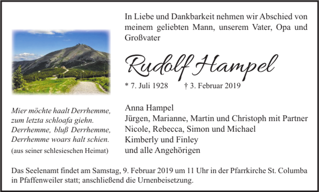 <p>In Liebe und Dankbarkeit nehmen wir Abschied von<br />meinem geliebten Mann, unserem Vater, Opa und<br />Großvater</p><p>Rudolf Hampel<br />* 7. Juli 1928<br />Mier möchte haalt Derrhemme,<br />zum letzta schloafa giehn.<br />Derrhemme, bluß Derrhemme,<br />Derrhemme woars halt schien.<br />(aus seiner schlesieschen Heimat)</p><p>† 3. Februar 2019</p><p>Anna Hampel<br />Jürgen, Marianne, Martin und Christoph mit Partner<br />Nicole, Rebecca, Simon und Michael<br />Kimberly und Finley<br />und alle Angehörigen</p><p>Das Seelenamt findet am Samstag, 9. Februar 2019 um 11 Uhr in der Pfarrkirche St. Columba<br />in Pfaffenweiler statt; anschließend die Urnenbeisetzung.</p>