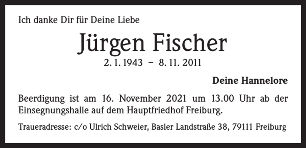 <p>Ich danke Dir für Deine Liebe</p><p>Jürgen Fischer<br />2. 1. 1943 – 8. 11. 2011</p><p>Deine Hannelore<br />Beerdigung ist am 16. November 2021 um 13.00 Uhr ab der<br />­Einsegnungshalle auf dem Hauptfriedhof Freiburg.<br />Traueradresse: c/o Ulrich Schweier, Basler Landstraße 38, 79111 Freiburg</p>