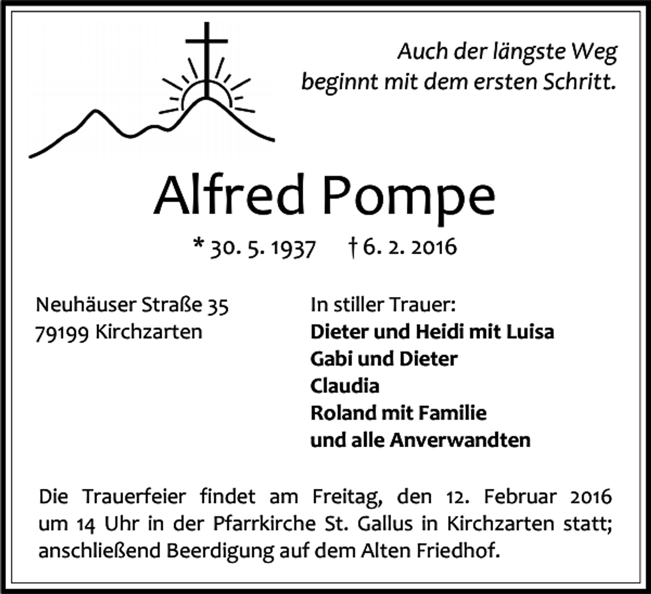 <p>Auch der längste Weg<br />beginnt mit dem ersten Schritt.</p><p>Alfred Pompe<br />* 30. 5. 1937</p><p>Neuhäuser Straße 35<br />79199 Kirchzarten</p><p>† 6. 2. 2016</p><p>In stiller Trauer:<br />Dieter und Heidi mit Luisa<br />Gabi und Dieter<br />Claudia<br />Roland mit Familie<br />und alle Anverwandten</p><p>Die Trauerfeier findet am Freitag, den 12. Februar 2016<br />um 14 Uhr in der Pfarrkirche St. Gallus in Kirchzarten statt;<br />anschließend Beerdigung auf dem Alten Friedhof.</p>