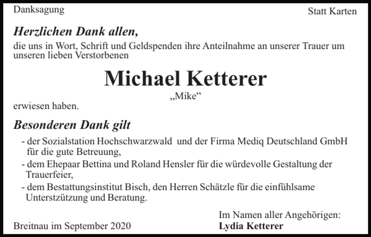 <p>Danksagung</p><p>Statt Karten</p><p>Herzlichen Dank allen,<br />die uns in Wort, Schrift und Geldspenden ihre Anteilnahme an unserer Trauer um<br />unseren lieben Verstorbenen</p><p>Michael Ketterer<br />erwiesen haben.</p><p>„Mike“</p><p>Besonderen Dank gilt<br />- der Sozialstation Hochschwarzwald und der Firma Mediq Deutschland GmbH<br />für die gute Betreuung,<br />- dem Ehepaar Bettina und Roland Hensler für die würdevolle Gestaltung der<br />Trauerfeier,<br />- dem Bestattungsinstitut Bisch, den Herren Schätzle für die einfühlsame<br />Unterstzützung und Beratung.<br />Breitnau im September 2020</p><p>Im Namen aller Angehörigen:<br />Lydia Ketterer</p>