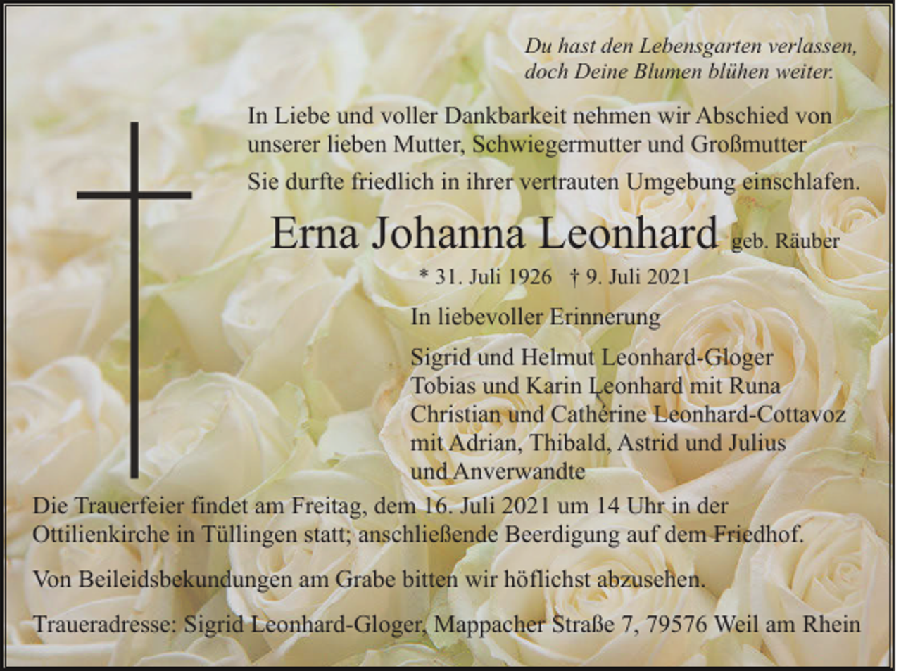 <p>Du hast den Lebensgarten verlassen,<br />doch Deine Blumen blühen weiter.</p><p>In Liebe und voller Dankbarkeit nehmen wir Abschied von<br />unserer lieben Mutter, Schwiegermutter und Großmutter<br />Sie durfte friedlich in ihrer vertrauten Umgebung einschlafen.</p><p>Erna Johanna Leonhard geb. Räuber<br />* 31. Juli 1926 † 9. Juli 2021</p><p>In liebevoller Erinnerung<br />Sigrid und Helmut Leonhard-Gloger<br />Tobias und Karin Leonhard mit Runa<br />Christian und Cathérine Leonhard-Cottavoz<br />mit Adrian, Thibald, Astrid und Julius<br />und Anverwandte<br />Die Trauerfeier findet am Freitag, dem 16. Juli 2021 um 14 Uhr in der<br />Ottilienkirche in Tüllingen statt; anschließende Beerdigung auf dem Friedhof.<br />Von Beileidsbekundungen am Grabe bitten wir höflichst abzusehen.<br />Traueradresse: Sigrid Leonhard-Gloger, Mappacher Straße 7, 79576 Weil am Rhein</p>