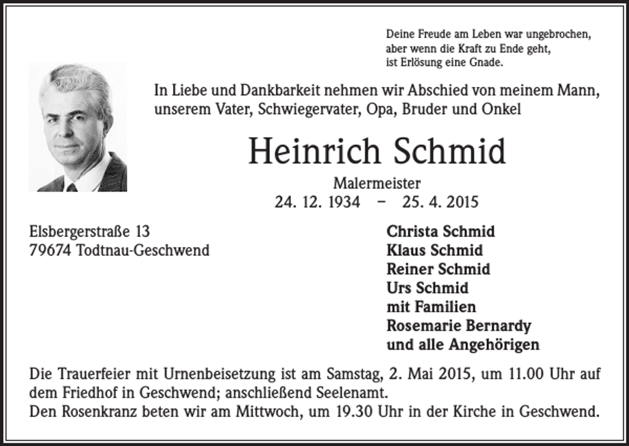 <p>Deine Freude am Leben war ungebrochen,<br />aber wenn die Kraft zu Ende geht,<br />ist Erlösung eine Gnade.</p><p>In Liebe und Dankbarkeit nehmen wir Abschied von meinem Mann,<br />unserem Vater, Schwiegervater, Opa, Bruder und Onkel</p><p>Heinrich Schmid<br />Malermeister<br />24. 12. 1934 – 25. 4. 2015</p><p>Elsbergerstraße 13<br />Christa Schmid<br />79674 Todtnau-Geschwend Klaus Schmid<br />Reiner Schmid<br />Urs Schmid<br />mit Familien<br />Rosemarie Bernardy<br />und alle Angehörigen<br />Die Trauerfeier mit Urnenbeisetzung ist am Samstag, 2. Mai 2015, um 11.00 Uhr auf<br />dem Friedhof in Geschwend; anschließend Seelenamt.<br />Den Rosenkranz beten wir am Mittwoch, um 19.30 Uhr in der Kirche in Geschwend.</p>