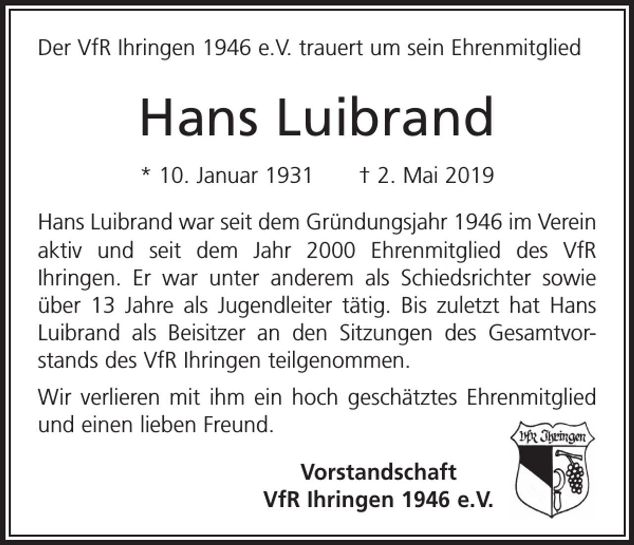 <p>Der VfR Ihringen 1946 e.V. trauert um sein Ehrenmitglied</p><p>Hans Luibrand<br />* 10. Januar 1931 † 2. Mai 2019<br />Hans Luibrand war seit dem Gründungsjahr 1946 im Verein<br />aktiv und seit dem Jahr 2000 Ehrenmitglied des VfR<br />­Ihringen. Er war unter anderem als Schiedsrichter sowie<br />über 13 Jahre als Jugendleiter tätig. Bis zuletzt hat Hans<br />Luibrand als Beisitzer an den Sitzungen des Gesamtvorstands des VfR Ihringen teilgenommen.<br />Wir verlieren mit ihm ein hoch geschätztes Ehrenmitglied<br />und einen lieben Freund.<br />Vorstandschaft<br />VfR Ihringen 1946 e.V.</p>