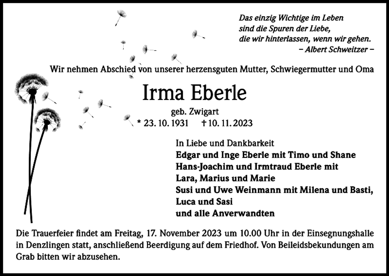 <p>Das einzig Wichtige im Leben<br />sind die Spuren der Liebe,<br />die wir hinterlassen, wenn wir gehen.</p><p>– Albert Schweitzer –</p><p>Wir nehmen Abschied von unserer herzensguten Mutter, Schwiegermutter und Oma</p><p>Irma Eberle</p><p>geb. Zwigart<br />* 23. 10. 1931 † 10. 11. 2023<br />In Liebe und Dankbarkeit<br />Edgar und Inge Eberle mit Timo und Shane<br />Hans-Joachim und Irmtraud Eberle mit<br />Lara, Marius und Marie<br />Susi und Uwe Weinmann mit Milena und Basti,<br />Luca und Sasi<br />und alle Anverwandten<br />Die Trauerfeier ﬁndet am Freitag, 17. November 2023 um 10.00 Uhr in der Einsegnungshalle<br />in Denzlingen statt, anschließend Beerdigung auf dem Friedhof. Von Beileidsbekundungen am<br />Grab bitten wir abzusehen.</p>
