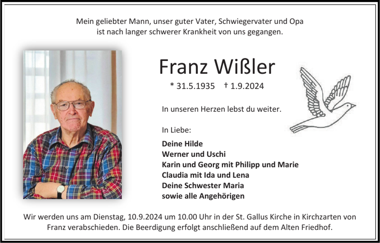 <p>Mein geliebter Mann, unser guter Vater, Schwiegervater und Opa<br />ist nach langer schwerer Krankheit von uns gegangen.</p><p>Franz Wißler<br />* 31.5.1935 † 1.9.2024<br />In unseren Herzen lebst du weiter.<br />In Liebe:<br />Deine Hilde<br />Werner und Uschi<br />Karin und Georg mit Philipp und Marie<br />Claudia mit Ida und Lena<br />Deine Schwester Maria<br />sowie alle Angehörigen<br />Wir werden uns am Dienstag, 10.9.2024 um 10.00 Uhr in der St. Gallus Kirche in Kirchzarten von<br />Franz verabschieden. Die Beerdigung erfolgt anschließend auf dem Alten Friedhof.</p>