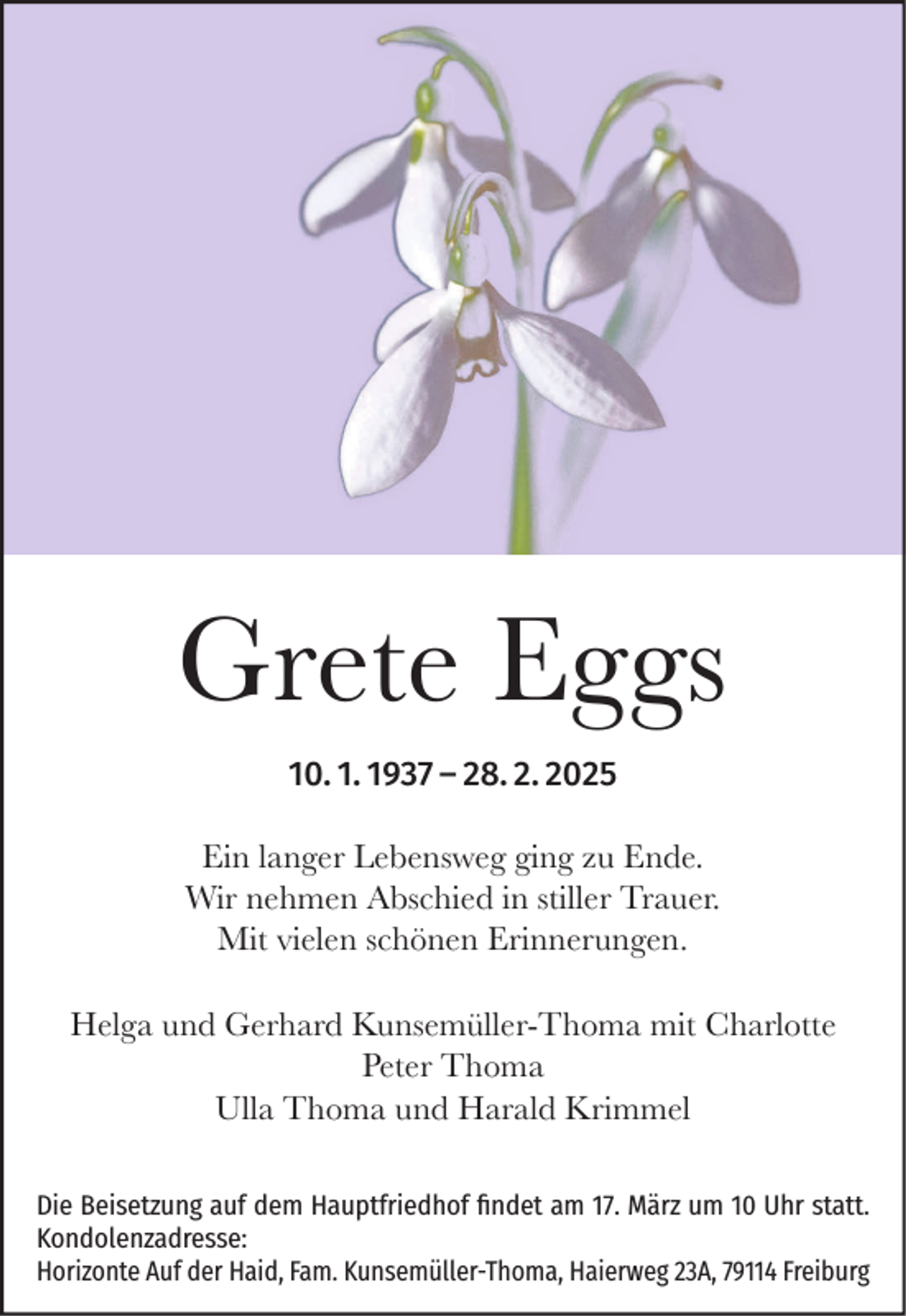 <p>Grete Eggs<br />10. 1. 1937 – 28. 2. 2025<br />Ein langer Lebensweg ging zu Ende.<br />Wir nehmen Abschied in stiller Trauer.<br />Mit vielen schönen Erinnerungen.<br />Helga und Gerhard Kunsemüller-Thoma mit Charlotte<br />Peter Thoma<br />Ulla Thoma und Harald Krimmel<br />Die Beisetzung auf dem Hauptfriedhof findet am 17. März um 10 Uhr statt.<br />Kondolenzadresse:<br />Horizonte Auf der Haid, Fam. Kunsemüller-Thoma, Haierweg 23A, 79114 Freiburg</p>
