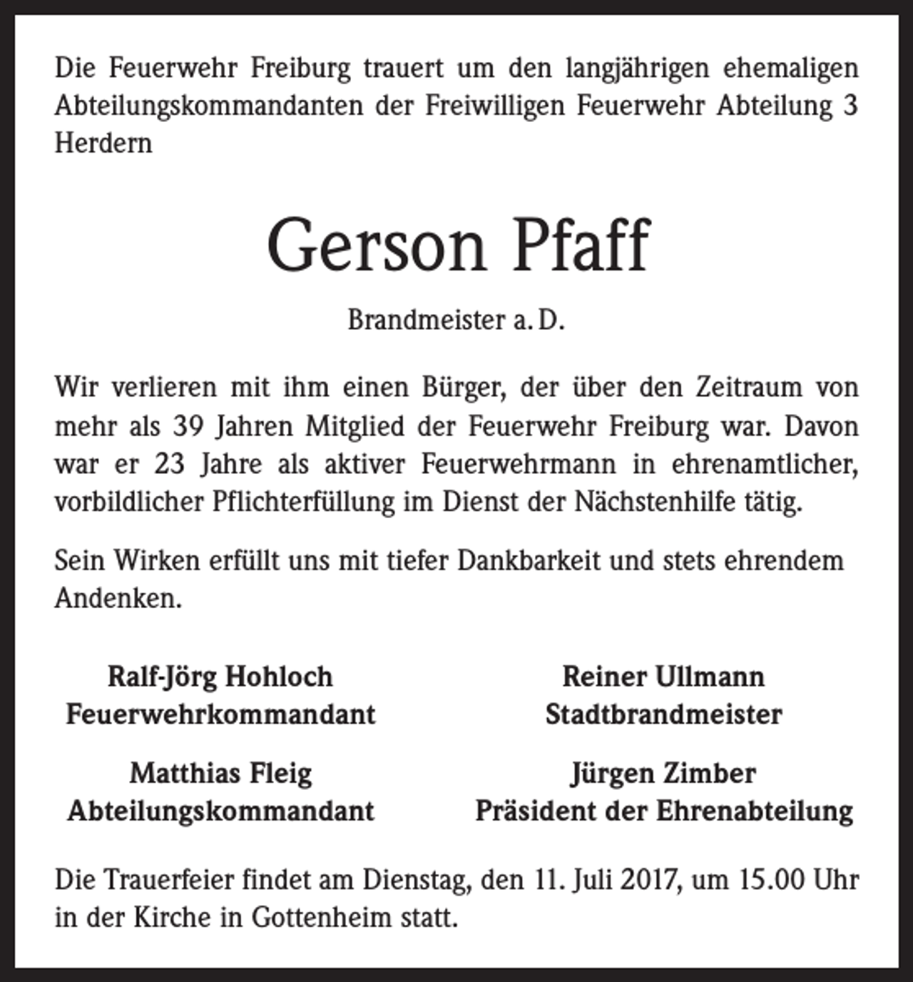 <p>Die Feuerwehr Freiburg trauert um den langjährigen ehemaligen<br />Abteilungskommandanten der Freiwilligen Feuerwehr Abteilung 3<br />Herdern</p><p>Gerson Pfaff<br />Brandmeister a. D.<br />Wir verlieren mit ihm einen Bürger, der über den Zeitraum von<br />mehr als 39 Jahren Mitglied der Feuerwehr Freiburg war. Davon<br />war er 23 Jahre als aktiver Feuerwehrmann in ehrenamtlicher,<br />vorbildlicher Pflichterfüllung im Dienst der Nächstenhilfe tätig.<br />Sein Wirken erfüllt uns mit tiefer Dankbarkeit und stets ehrendem<br />Andenken.<br />Ralf-Jörg Hohloch<br />Feuerwehrkommandant</p><p>Reiner Ullmann<br />Stadtbrandmeister</p><p>Matthias Fleig<br />Abteilungskommandant</p><p>Jürgen Zimber<br />Präsident der Ehrenabteilung</p><p>Die Trauerfeier findet am Dienstag, den 11. Juli 2017, um 15.00 Uhr<br />in der Kirche in Gottenheim statt.</p>