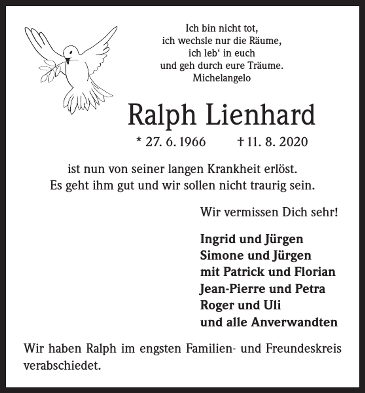 <p>Ich bin nicht tot,<br />ich wechsle nur die Räume,<br />ich leb‘ in euch<br />und geh durch eure Träume.<br />Michelangelo</p><p>Ralph Lienhard<br />* 27. 6. 1966</p><p>† 11. 8. 2020</p><p>ist nun von seiner langen Krankheit erlöst.<br />Es geht ihm gut und wir sollen nicht traurig sein.<br />Wir vermissen Dich sehr!<br />Ingrid und Jürgen<br />Simone und Jürgen<br />mit Patrick und Florian<br />Jean-Pierre und Petra<br />Roger und Uli<br />und alle Anverwandten<br />Wir haben Ralph im engsten Familien- und Freundeskreis<br />verabschiedet.</p>