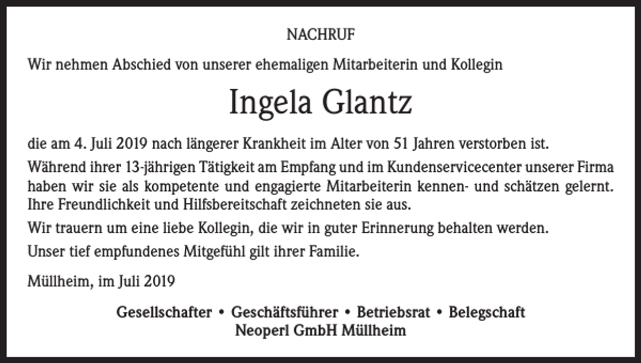 <p>NACHRUF<br />Wir nehmen Abschied von unserer ehemaligen Mitarbeiterin und Kollegin</p><p>Ingela Glantz<br />die am 4. Juli 2019 nach längerer Krankheit im Alter von 51 Jahren verstorben ist.<br />Während ihrer 13-jährigen Tätigkeit am Empfang und im Kundenservicecenter unserer Firma<br />haben wir sie als kompetente und engagierte Mitarbeiterin kennen- und schätzen gelernt.<br />Ihre Freundlichkeit und Hilfsbereitschaft zeichneten sie aus.<br />Wir trauern um eine liebe Kollegin, die wir in guter Erinnerung behalten werden.<br />Unser tief empfundenes Mitgefühl gilt ihrer Familie.<br />Müllheim, im Juli 2019<br />Gesellschafter • Geschäftsführer • Betriebsrat • Belegschaft<br />Neoperl GmbH Müllheim</p>