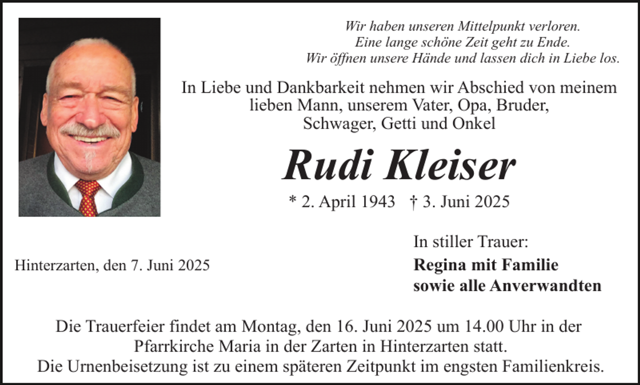 <p>Wir haben unseren Mittelpunkt verloren.<br />Eine lange schöne Zeit geht zu Ende.<br />Wir öffnen unsere Hände und lassen dich in Liebe los.</p><p>In Liebe und Dankbarkeit nehmen wir Abschied von meinem<br />lieben Mann, unserem Vater, Opa, Bruder,<br />Schwager, Getti und Onkel</p><p>Rudi Kleiser<br />* 2. April 1943 † 3. Juni 2025</p><p>Hinterzarten, den 7. Juni 2025</p><p>In stiller Trauer:<br />Regina mit Familie<br />sowie alle Anverwandten</p><p>Die Trauerfeier findet am Montag, den 16. Juni 2025 um 14.00 Uhr in der<br />Pfarrkirche Maria in der Zarten in Hinterzarten statt.<br />Die Urnenbeisetzung ist zu einem späteren Zeitpunkt im engsten Familienkreis.</p>