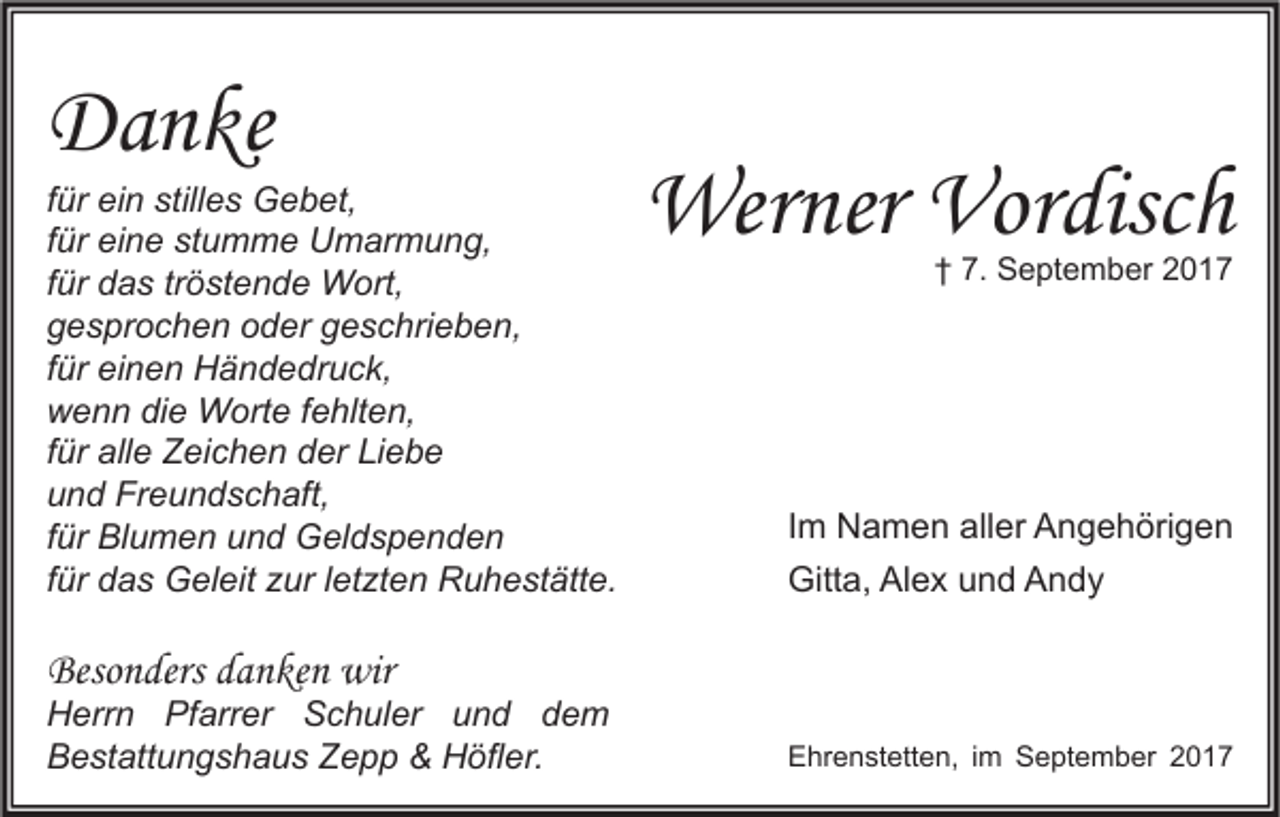 <p>DDanke<br />a n ke</p><p>f ür ein<br />für<br />ei n stilles<br />still e s Gebet,<br />G e b et,<br />ffür<br />ür eine<br />ei n e stumme<br />st u m m e Umarmung,<br />U m ar m u n g,<br />ffür<br />ür das<br />d a s tr<br />ö st e n d e Wort,<br />W ort,<br />tröstende<br />ggesprochen<br />e s pr o c h e n ooder<br />d er ggeschrieben,<br />e s c hri e b e n,<br />ffür<br />ür einen<br />ei n e n Händedruck,<br />H ä n d e dr u c k,<br />wwenn<br />e n n didie<br />e Worte<br />W ort e f fehlten,<br />e hlt e n,<br />ffür<br />ür alle<br />all e Zeichen<br />Z ei c h e n der<br />d er Liebe<br />Li e b e<br />uund<br />n d Freundschaft,<br />Fr e u n d s c h aft,<br />ffür<br />ür Blumen<br />Bl u m e n und<br />u n d Geldspenden<br />G el d s p e n d e n<br />ffür<br />ür das<br />d a s Geleit<br />G el eit zur<br />z ur lletzten<br />et zt e n Ruhestätte.<br />R u h e st ätt e.</p><p>Werner<br />Wer<br />ner Vor<br />Vordisch<br />disc h<br />†† 7.<br />7. September<br />S e pt e m b er 22</p><p>I m Namen<br />Im<br />N a m e n aller<br />all er Angehörigen<br />A n g e h öri g e n<br />Gitta,<br />Gitt<br />a, AlAlex<br />e x uund<br />n d AAndy<br />ndy</p><p>Besonders<br />Beso<br />n ders ddanken<br />a n ke n wir<br />wir</p><p>H err n Pf<br />Herrn<br />Pfarrer<br />arr er SSchuler<br />c h ul er uund<br />n d ddem<br />e m<br />BBestattungshaus<br />e st att u n g s h a u s ZZepp<br />e p p &amp;&amp; Höfler.<br />H öfl er.</p><p>EEhrenstetten,<br />hr e n st ett e n, i im<br />m SSeptember<br />e pt e m b er 22</p>