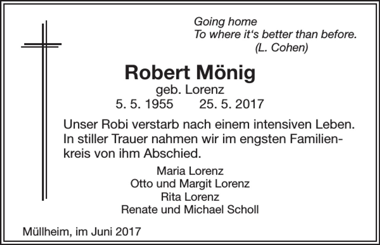 <p>Going home<br />To where it‘s better than before.<br />(L. Cohen)</p><p>Robert Mönig</p><p>geb. Lorenz<br />5. 5. 1955 25. 5. 2017<br />Unser Robi verstarb nach einem intensiven Leben.<br />In stiller Trauer nahmen wir im engsten Familienkreis von ihm Abschied.<br />Maria Lorenz<br />Otto und Margit Lorenz<br />Rita Lorenz<br />Renate und Michael Scholl<br />Müllheim, im Juni 2017</p>