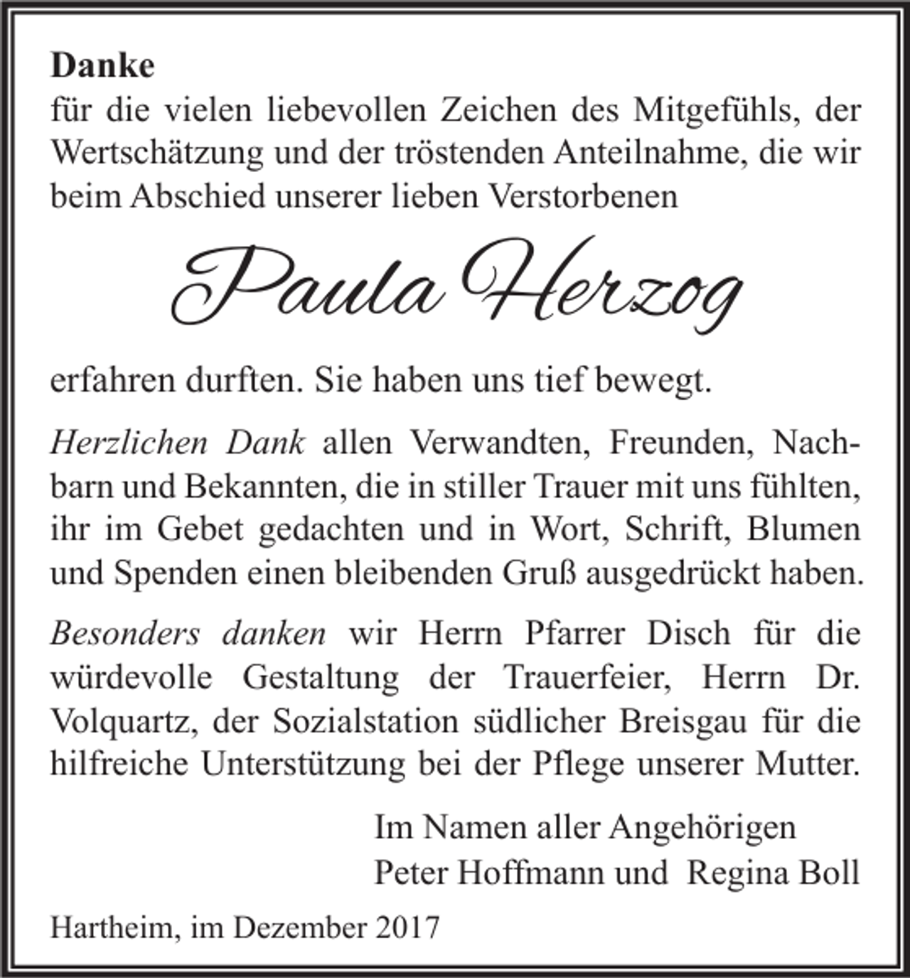<p>D a n ke<br />Danke<br />ffür<br />ür die<br />di e vielen<br />vi el e n li<br />liebevollen<br />e b e v oll e n Zeichen<br />Z ei c h e n des<br />d es Mitgefühls,<br />Mit g ef ü hls, der<br />d er<br />Wertschätzung<br />dertr tröstenden<br />wir<br />Werts<br />c h ät z u n g u und<br />n d d er<br />öst e n d e n AAnteilnahme,<br />nt eil n a h m e, didie<br />e wir<br />bbeim<br />ei m Abschied<br />A bs c hi e d uunserer<br />ns er er lilieben<br />e b e n Verstorbenen<br />Verst or b e n e n</p><p>PPaula<br />a ul a Herzog<br />Herzog</p><p>erfahren<br />erf<br />a hr e n durften.<br />d urft e n. Sie<br />Si e haben<br />h a b e n uns<br />u ns titief<br />ef bewegt.<br />b e w e gt.</p><p>HHerzlichen<br />erzli c h e n DDank<br />a n k allen<br />all e n Verwandten,<br />Ver w a n dt e n, Freunden,<br />Fr e u n d e n, NachNac hdie<br />stiller<br />bbarn<br />ar n uund<br />n d Bekannten,<br />B e k a n nt e n, di<br />e iin<br />n still<br />er Trauer<br />Tr a u er mit<br />mit uuns<br />ns ffühlten,<br />ü hlt e n,<br />iihr<br />hr iimm Gebet<br />G e b et gedachten<br />g e d a c ht e n und<br />u n d iinn Wort,<br />W ort, Schrift,<br />S c hrift, Blumen<br />Bl u m e n<br />einen<br />bleibenden<br />uund<br />n d Spenden<br />S p e n d e n ei<br />n e n bl<br />ei b e n d e n Gruß<br />Gr u ß aausgedrückt<br />us g e dr ü c kt hhaben.<br />a b e n.<br />B es o n d ers ddanken<br />Besonders<br />a n k e n wir<br />wir Herrn<br />H err n Pf<br />Pfarrer<br />arr er Disch<br />Dis c h ffür<br />ür didie<br />e<br />wwürdevolle<br />ür d e v oll e GGestaltung<br />est alt u n g dder<br />er TrTrauerfeier,<br />a u erf ei er, HHerrn<br />err n Dr.<br />Dr.<br />Volquartz,<br />Breisgau<br />Vol<br />q u art z, dder<br />er SSozialstation<br />o zi alst ati o n s südlicher<br />ü dli c h er Br<br />eis g a u f für<br />ür didie<br />e<br />hilfreiche<br />hilfr<br />ei c h e Unterstützung<br />U nt erst üt z u n g bbei<br />ei dder<br />er Pflege<br />Pfl e g e uunserer<br />ns er er Mutter.<br />M utt er.<br />I m Namen<br />Im<br />N a m e n aller<br />all er Angehörigen<br />A n g e h öri g e n<br />PPeter<br />et er Hoffmann<br />H off m a n n uund<br />n d Regina<br />R e gi n a Boll<br />B oll<br />HHartheim,<br />art h ei m, i im<br />m DDezember<br />e z e m b er 22</p>