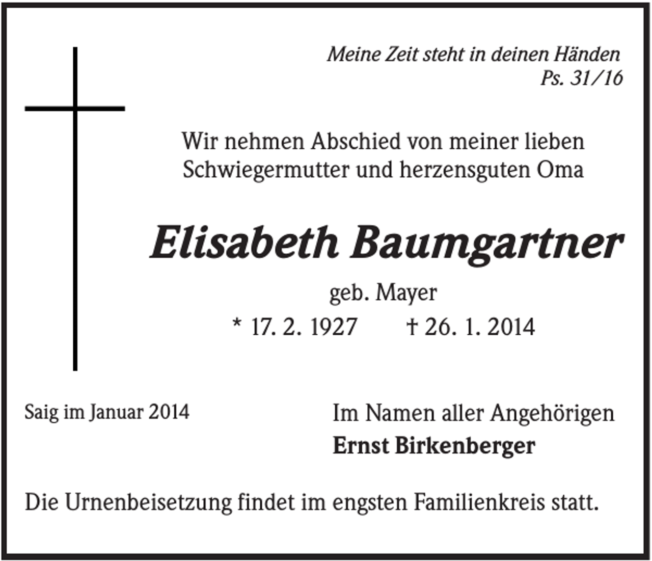 <p>Meine Zeit steht in deinen Händen<br />Ps. 31/16</p><p>Wir nehmen Abschied von meiner lieben<br />Schwiegermutter und herzensguten Oma</p><p>Elisabeth Baumgartner<br />geb. Mayer<br />* 17. 2. 1927<br />† 26. 1. 2014<br />Saig im Januar 2014</p><p>Im Namen aller Angehörigen<br />Ernst Birkenberger</p><p>Die Urnenbeisetzung findet im engsten Familienkreis statt.</p>