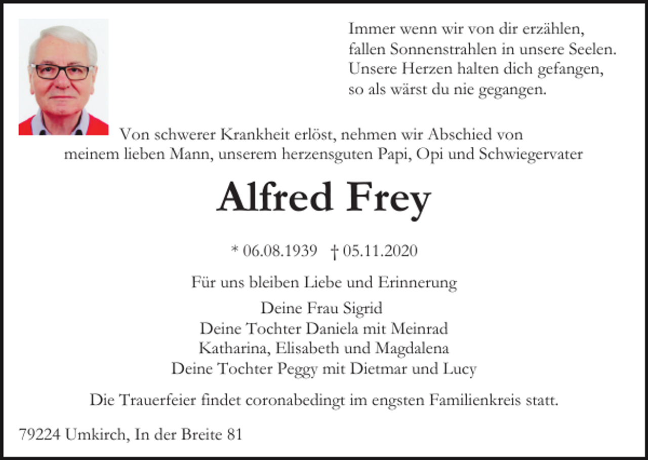 <p>Immer wenn wir von dir erzählen,<br />fallen Sonnenstrahlen in unsere Seelen.<br />Unsere Herzen halten dich gefangen,<br />so als wärst du nie gegangen.<br />Von schwerer Krankheit erlöst, nehmen wir Abschied von<br />meinem lieben Mann, unserem herzensguten Papi, Opi und Schwiegervater</p><p>Alfred Frey<br />* 06.08.1939 † 05.11.2020<br />Für uns bleiben Liebe und Erinnerung<br />Deine Frau Sigrid<br />Deine Tochter Daniela mit Meinrad<br />Katharina, Elisabeth und Magdalena<br />Deine Tochter Peggy mit Dietmar und Lucy<br />Die Trauerfeier findet coronabedingt im engsten Familienkreis statt.<br />79224 Umkirch, In der Breite 81</p>