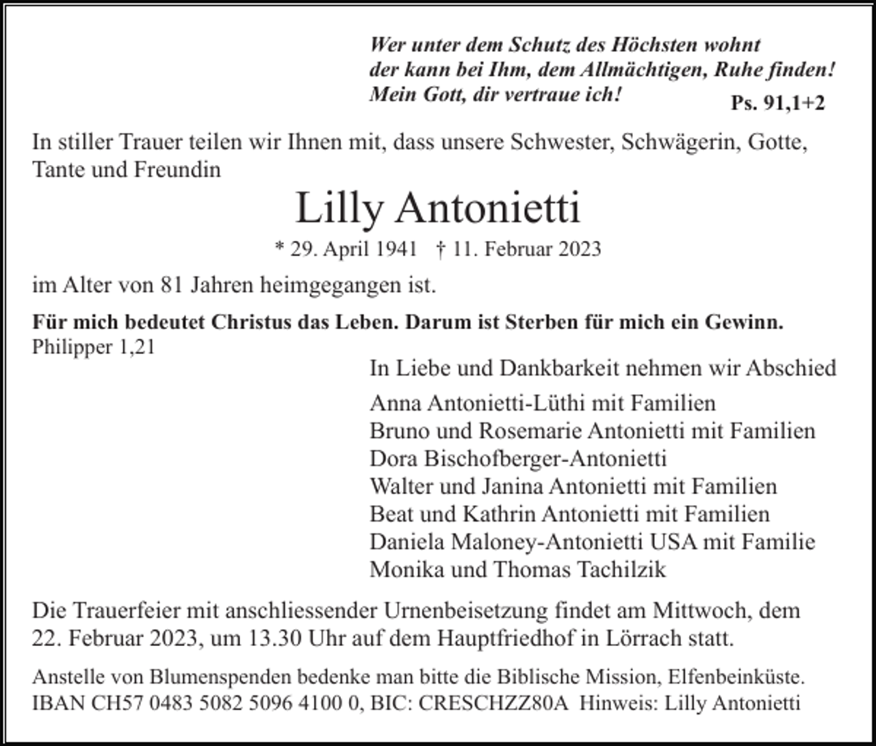 <p>Wer unter dem Schutz des Höchsten wohnt<br />der kann bei Ihm, dem Allmächtigen, Ruhe finden!<br />Mein Gott, dir vertraue ich!<br />Ps. 91,1+2</p><p>In stiller Trauer teilen wir Ihnen mit, dass unsere Schwester, Schwägerin, Gotte,<br />Tante und Freundin</p><p>Lilly Antonietti<br />* 29. April 1941 † 11. Februar 2023</p><p>im Alter von 81 Jahren heimgegangen ist.<br />Für mich bedeutet Christus das Leben. Darum ist Sterben für mich ein Gewinn.<br />Philipper 1,21</p><p>In Liebe und Dankbarkeit nehmen wir Abschied<br />Anna Antonietti-Lüthi mit Familien<br />Bruno und Rosemarie Antonietti mit Familien<br />Dora Bischofberger-Antonietti<br />Walter und Janina Antonietti mit Familien<br />Beat und Kathrin Antonietti mit Familien<br />Daniela Maloney-Antonietti USA mit Familie<br />Monika und Thomas Tachilzik<br />Die Trauerfeier mit anschliessender Urnenbeisetzung findet am Mittwoch, dem<br />22. Februar 2023, um 13.30 Uhr auf dem Hauptfriedhof in Lörrach statt.<br />Anstelle von Blumenspenden bedenke man bitte die Biblische Mission, Elfenbeinküste.<br />IBAN CH57 0483 5082 5096 410, BIC: CRESCHZZ80A Hinweis: Lilly Antonietti</p>