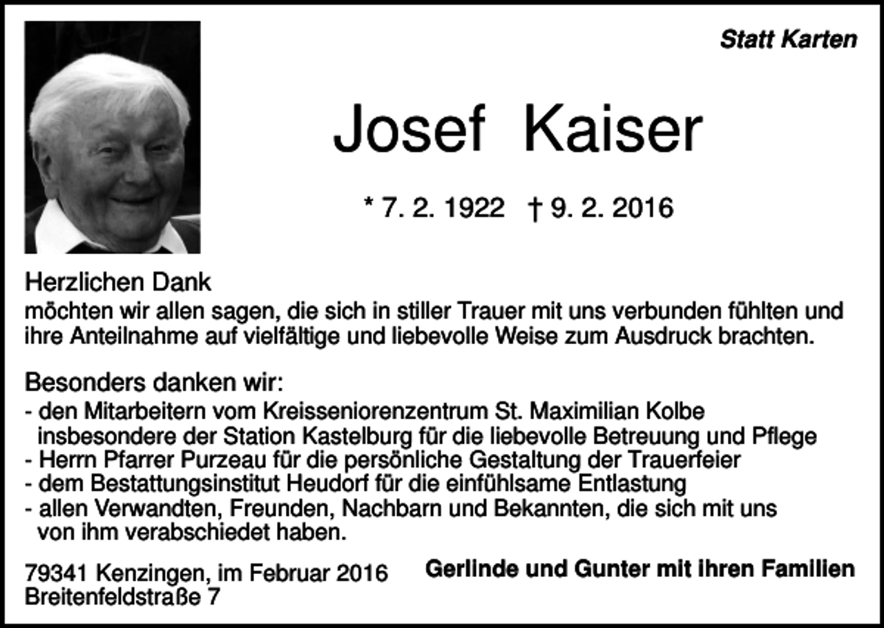 <p>Statt Karten</p><p>Josef Kaiser<br />* 7. 2. 1922 † 9. 2. 2016<br />Herzlichen Dank<br />möchten wir allen sagen, die sich in stiller Trauer mit uns verbunden fühlten und<br />ihre Anteilnahme auf vielfältige und liebevolle Weise zum Ausdruck brachten.</p><p>Besonders danken wir:<br />- den Mitarbeitern vom Kreisseniorenzentrum St. Maximilian Kolbe<br />insbesondere der Station Kastelburg für die liebevolle Betreuung und Pflege<br />- Herrn Pfarrer Purzeau für die persönliche Gestaltung der Trauerfeier<br />- dem Bestattungsinstitut Heudorf für die einfühlsame Entlastung<br />- allen Verwandten, Freunden, Nachbarn und Bekannten, die sich mit uns<br />von ihm verabschiedet haben.<br />79341 Kenzingen, im Februar 2016<br />Breitenfeldstraße 7</p><p>Gerlinde und Gunter mit ihren Familien</p>