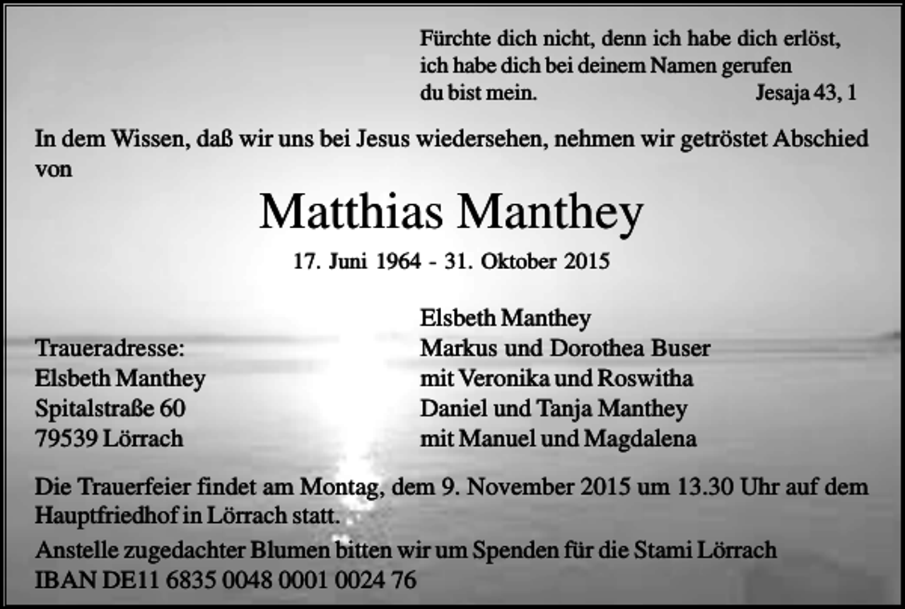 <p>Fürchte dich nicht, denn ich habe dich erlöst,<br />ich habe dich bei deinem Namen gerufen<br />du bist mein.<br />Jesaja 43, 1</p><p>In dem Wissen, daß wir uns bei Jesus wiedersehen, nehmen wir getröstet Abschied<br />von</p><p>Matthias Manthey<br />17. Juni 1964 - 31. Oktober 2015</p><p>Traueradresse:<br />Elsbeth Manthey<br />Spitalstraße 60<br />79539 Lörrach</p><p>Elsbeth Manthey<br />Markus und Dorothea Buser<br />mit Veronika und Roswitha<br />Daniel und Tanja Manthey<br />mit Manuel und Magdalena</p><p>Die Trauerfeier findet am Montag, dem 9. November 2015 um 13.30 Uhr auf dem<br />Hauptfriedhof in Lörrach statt.<br />Anstelle zugedachter Blumen bitten wir um Spenden für die Stami Lörrach<br />IBAN DE11 6835 0048 0001 0024 76</p>