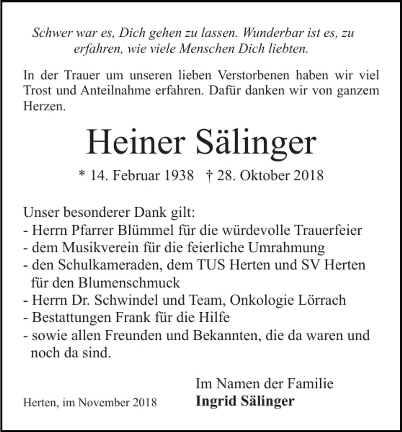 <p>Schwer war es, Dich gehen zu lassen. Wunderbar ist es, zu<br />erfahren, wie viele Menschen Dich liebten.<br />In der Trauer um unseren lieben Verstorbenen haben wir viel<br />Trost und Anteilnahme erfahren. Dafür danken wir von ganzem<br />Herzen.</p><p>Heiner Sälinger<br />* 14. Februar 1938 † 28. Oktober 2018<br />Unser besonderer Dank gilt:<br />- Herrn Pfarrer Blümmel für die würdevolle Trauerfeier<br />- dem Musikverein für die feierliche Umrahmung<br />- den Schulkameraden, dem TUS Herten und SV Herten<br />für den Blumenschmuck<br />- Herrn Dr. Schwindel und Team, Onkologie Lörrach<br />- Bestattungen Frank für die Hilfe<br />- sowie allen Freunden und Bekannten, die da waren und<br />noch da sind.<br />Herten, im November 2018</p><p>Im Namen der Familie<br />Ingrid Sälinger</p>