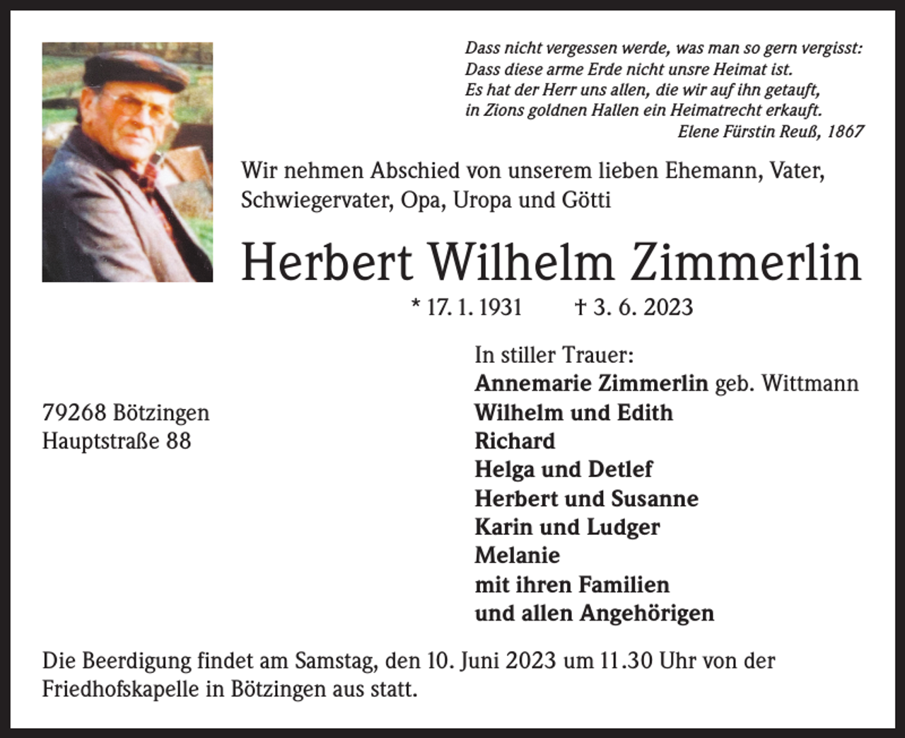 <p>Dass nicht vergessen werde, was man so gern vergisst:<br />Dass diese arme Erde nicht unsre Heimat ist.<br />Es hat der Herr uns allen, die wir auf ihn getauft,<br />in Zions goldnen Hallen ein Heimatrecht erkauft.</p><p>Elene Fürstin Reuß, 1867</p><p>Wir nehmen Abschied von unserem lieben Ehemann, Vater,<br />Schwiegervater, Opa, Uropa und Götti</p><p>Herbert Wilhelm Zimmerlin<br />* 17. 1. 1931 † 3. 6. 2023</p><p>In stiller Trauer:<br />Annemarie Zimmerlin geb. Wittmann<br />79268 Bötzingen<br />Wilhelm und Edith<br />Hauptstraße 88<br />Richard</p><p>Helga und Detlef</p><p>Herbert und Susanne</p><p>Karin und Ludger<br />Melanie</p><p>mit ihren Familien</p><p>und allen Angehörigen<br />Die Beerdigung findet am Samstag, den 10. Juni 2023 um 11.30 Uhr von der<br />Friedhofs­kapelle in Bötzingen aus statt.</p>