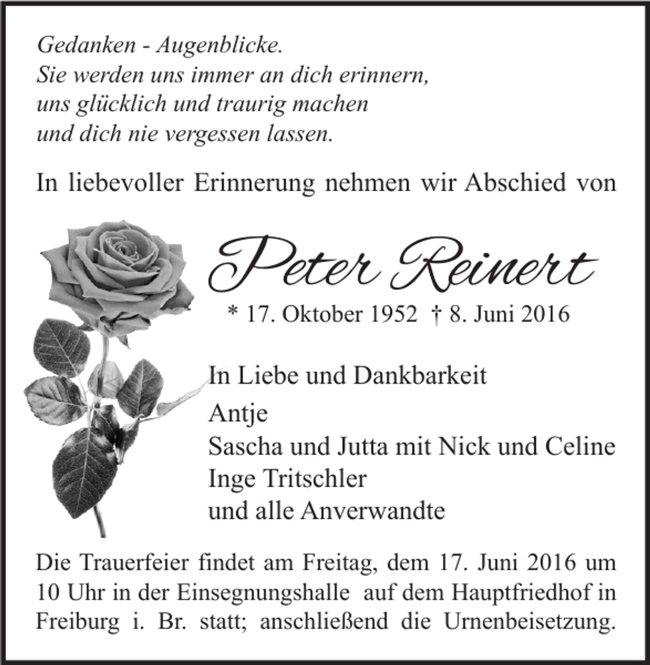 <p>Gedanken - Augenblicke.<br />Sie werden uns immer an dich erinnern,<br />uns glücklich und traurig machen<br />und dich nie vergessen lassen.</p><p>In liebevoller Erinnerung nehmen wir Abschied von</p><p>Peter Reinert<br />* 17. Oktober 1952 † 8. Juni 2016</p><p>In Liebe und Dankbarkeit<br />Antje<br />Sascha und Jutta mit Nick und Celine<br />Inge Tritschler<br />und alle Anverwandte<br />Die Trauerfeier findet am Freitag, dem 17. Juni 2016 um<br />10 Uhr in der Einsegnungshalle auf dem Hauptfriedhof in<br />Freiburg i. Br. statt; anschließend die Urnenbeisetzung.</p>