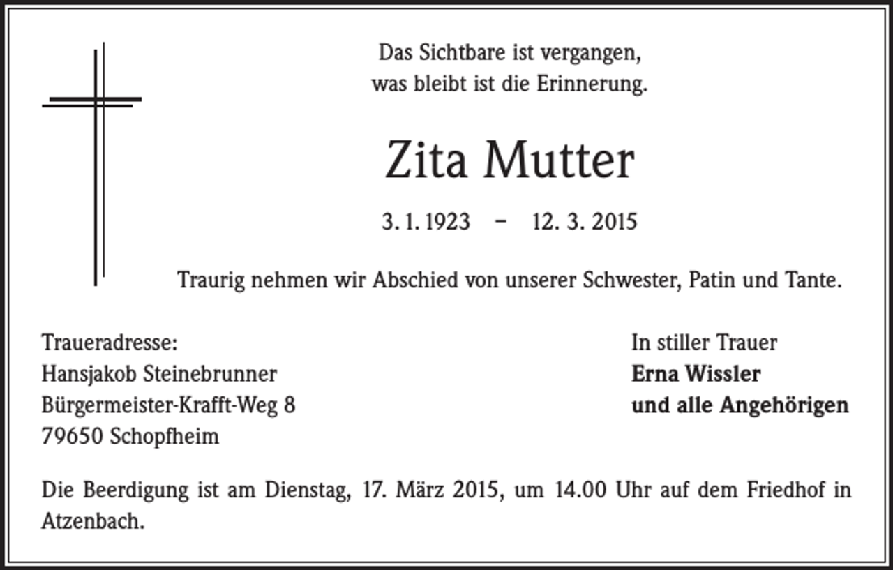 <p>Das Sichtbare ist vergangen,<br />was bleibt ist die Erinnerung.</p><p>Zita Mutter<br />3. 1. 1923 – 12. 3. 2015<br />Traurig nehmen wir Abschied von unserer Schwester, Patin und Tante.<br />Traueradresse:<br />Hansjakob Steinebrunner<br />Bürgermeister-Krafft-Weg 8<br />79650 Schopfheim</p><p>In stiller Trauer<br />Erna Wissler<br />und alle Angehörigen</p><p>Die Beerdigung ist am Dienstag, 17. März 2015, um 14.00 Uhr auf dem Friedhof in<br />Atzenbach.</p>