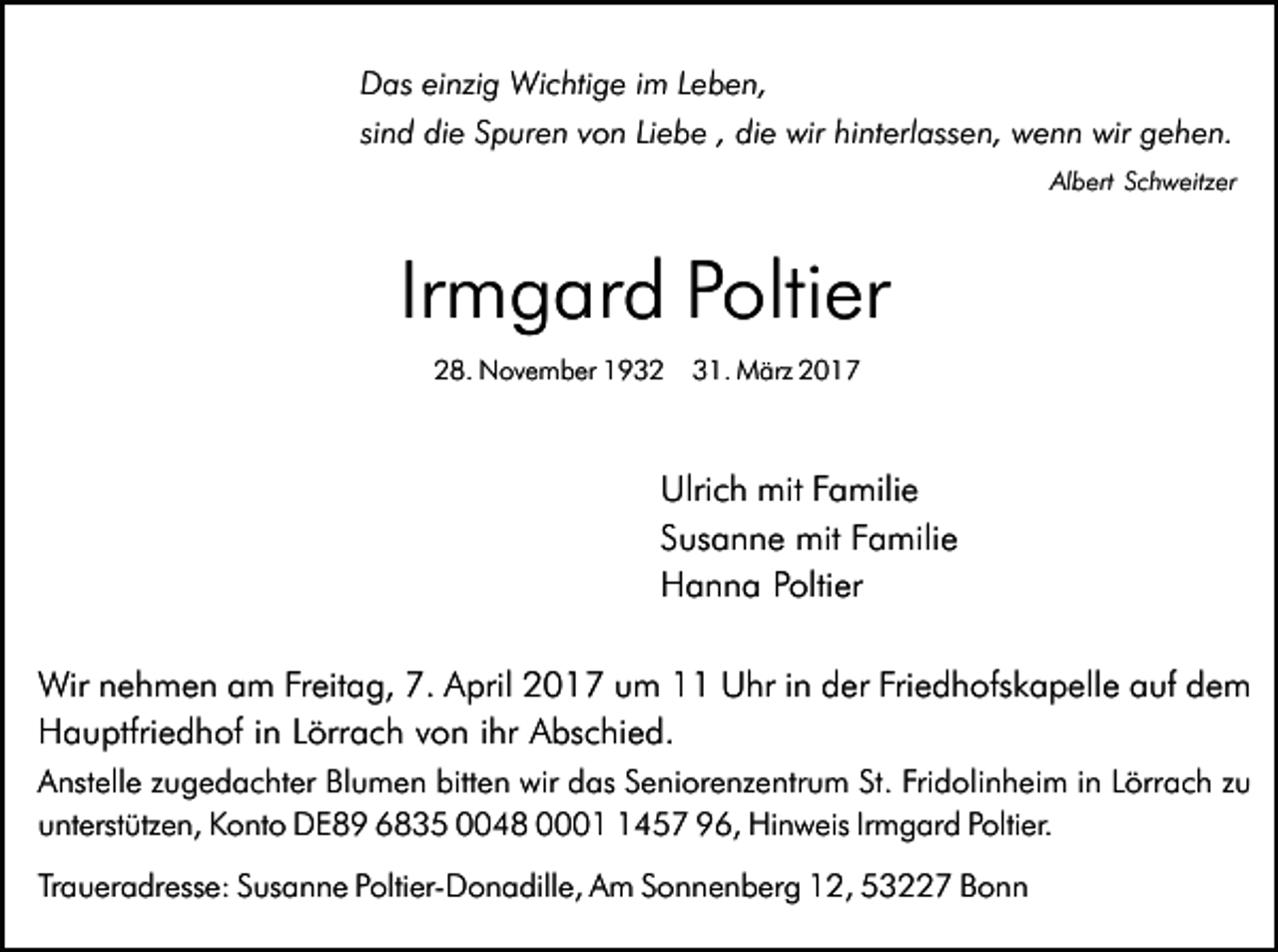 <p>Das einzig Wichtige im Leben,<br />sind die Spuren von Liebe , die wir hinterlassen, wenn wir gehen.<br />Albert Schweitzer</p><p>Irmgard Poltier<br />28. November 1932</p><p>31. März 2017</p><p>Ulrich mit Familie<br />Susanne mit Familie<br />Hanna Poltier<br />Wir nehmen am Freitag, 7. April 2017 um 11 Uhr in der Friedhofskapelle auf dem<br />Hauptfriedhof in Lörrach von ihr Abschied.<br />Anstelle zugedachter Blumen bitten wir das Seniorenzentrum St. Fridolinheim in Lörrach zu<br />unterstützen, Konto DE89 6835 0048 000457 96, Hinweis Irmgard Poltier.<br />Traueradresse: Susanne Poltier-Donadille, Am Sonnenberg 12, 53227 Bonn</p>