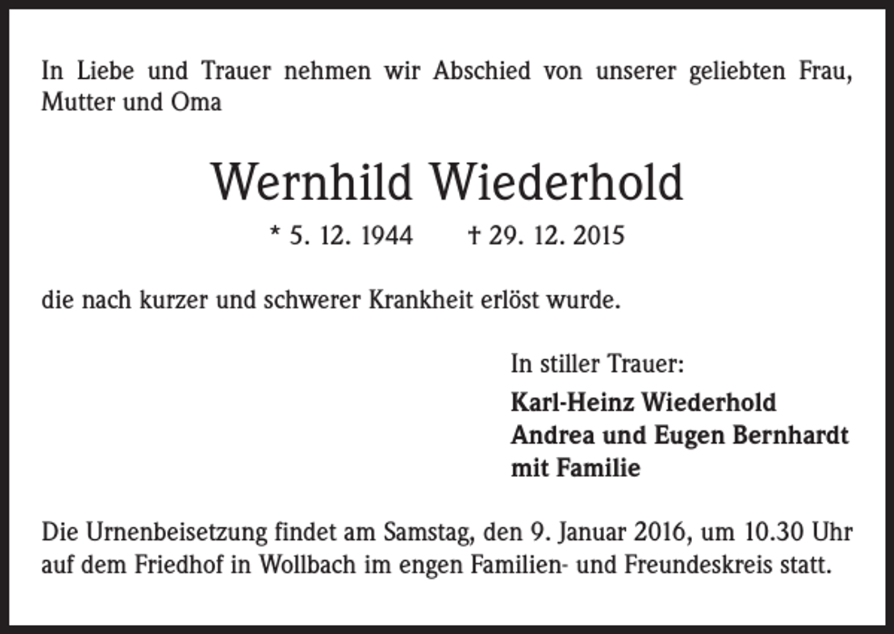 <p>In Liebe und Trauer nehmen wir Abschied von unserer geliebten Frau,<br />Mutter und Oma</p><p>Wernhild Wiederhold<br />* 5. 12. 1944 † 29. 12. 2015<br />die nach kurzer und schwerer Krankheit erlöst wurde.<br />In stiller Trauer:<br />Karl-Heinz Wiederhold<br />Andrea und Eugen Bernhardt<br />mit Familie<br />Die Urnenbeisetzung findet am Samstag, den 9. Januar 2016, um 10.30 Uhr<br />auf dem Friedhof in Wollbach im engen Familien- und Freundeskreis statt.</p>