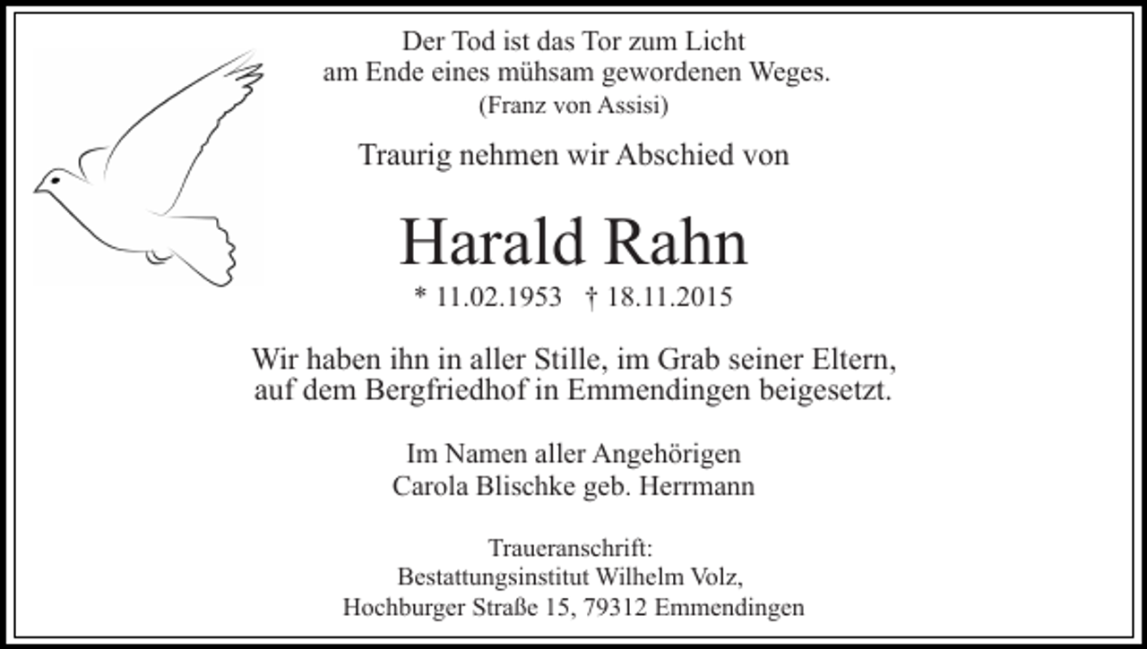 <p>Der Tod ist das Tor zum Licht<br />am Ende eines mühsam gewordenen Weges.<br />(Franz von Assisi)</p><p>Traurig nehmen wir Abschied von</p><p>Harald Rahn<br />* 11.02.1953 † 18.11.2015</p><p>Wir haben ihn in aller Stille, im Grab seiner Eltern,<br />auf dem Bergfriedhof in Emmendingen beigesetzt.<br />Im Namen aller Angehörigen<br />Carola Blischke geb. Herrmann<br />Traueranschrift:<br />Bestattungsinstitut Wilhelm Volz,<br />Hochburger Straße 15, 79312 Emmendingen</p>