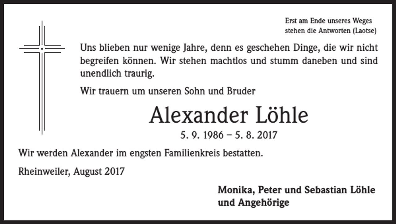 <p>Erst am Ende unseres Weges<br />stehen die Antworten (Laotse)</p><p>Uns blieben nur wenige Jahre, denn es geschehen Dinge, die wir nicht<br />begreifen können. Wir stehen machtlos und stumm daneben und sind<br />unendlich traurig.<br />Wir trauern um unseren Sohn und Bruder</p><p>Alexander Löhle<br />5. 9. 1986 – 5. 8. 2017</p><p>Wir werden Alexander im engsten Familienkreis bestatten.<br />Rheinweiler, August 2017<br />Monika, Peter und Sebastian Löhle<br />und Angehörige</p>