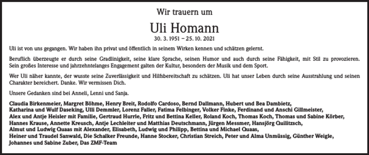 <p>Wir trauern um</p><p>Uli Homann<br />30. 3. 1951 – 25. 10. 2021</p><p>Uli ist von uns gegangen. Wir haben ihn privat und öffentlich in seinem Wirken kennen und schätzen gelernt.<br />Beruflich überzeugte er durch seine Gradlinigkeit, seine klare Sprache, seinen Humor und auch durch seine Fähigkeit, mit Stil zu provozieren.<br />Sein großes Interesse und jahrzehntelanges Engagement galten der Kultur, besonders der Musik und dem Sport.<br />Wer Uli näher kannte, der wusste seine Zuverlässigkeit und Hilfsbereitschaft zu schätzen. Uli hat unser Leben durch seine Ausstrahlung und seinen<br />­Charakter bereichert. Danke. Wir vermissen Dich.<br />Unsere Gedanken sind bei Anneli, Lenni und Sanja.<br />Claudia Birkenmeier, Margret Böhme, Henry Breit, Rodolfo Cardoso, Bernd Dallmann, Hubert und Bea Dambietz,<br />Katharina und Wulf Daseking, Ulli Demmler, Lorenz Faller, Fatima Felbinger, Volker Finke, Ferdinand und Anschi Gillmeister,<br />Alex und Antje Heisler mit Familie, Gertraud Hurrle, Fritz und Bettina Keller, Roland Koch, Thomas Koch, Thomas und Sabine Körber,<br />Hannes Krause, Annette Kreusch, Antje Lechleiter und Matthias Deutschmann, Jürgen Messmer, Hansjörg Quilitzsch,<br />Almut und Ludwig Quaas mit Alexander, Elisabeth, Ludwig und Philipp, Bettina und Michael Quaas,<br />Heiner und Traudel Sanwald, Die Schalker Freunde, Hanne Stocker, Christian Streich, Peter und Alma Unmüssig, Günther Weigle,<br />Johannes und Sabine Zuber, Das ZMF-Team</p>