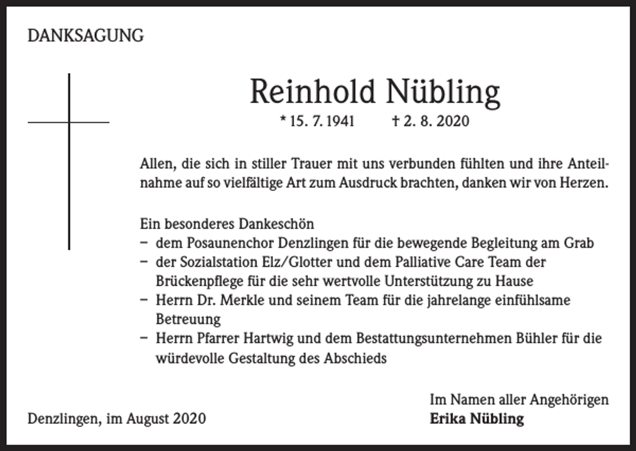 <p>DANKSAGUNG</p><p>Reinhold Nübling<br />* 15. 7. 1941</p><p>† 2. 8. 2020</p><p>Allen, die sich in stiller Trauer mit uns verbunden fühlten und ihre Anteilnahme auf so vielfältige Art zum Ausdruck brachten, danken wir von Herzen.<br />Ein besonderes Dankeschön<br />– dem Posaunenchor Denzlingen für die bewegende Begleitung am Grab<br />– der Sozialstation Elz/Glotter und dem Palliative Care Team der<br />Brückenpflege für die sehr wertvolle Unterstützung zu Hause<br />– Herrn Dr. Merkle und seinem Team für die jahrelange einfühlsame<br />Betreuung<br />– Herrn Pfarrer Hartwig und dem Bestattungsunternehmen Bühler für die<br />würdevolle Gestaltung des Abschieds</p><p>Denzlingen, im August 2020</p><p>Im Namen aller Angehörigen<br />Erika Nübling</p>