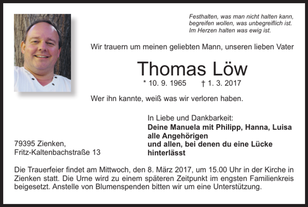 <p>Festhalten, was man nicht halten kann,<br />begreifen wollen, was unbegreiflich ist.<br />Im Herzen halten was ewig ist.</p><p>Wir trauern um meinen geliebten Mann, unseren lieben Vater</p><p>Thomas Löw<br />* 10. 9. 1965 † 1. 3. 2017</p><p>Wer ihn kannte, weiß was wir verloren haben.</p><p>79395 Zienken,<br />Fritz-Kaltenbachstraße 13</p><p>In Liebe und Dankbarkeit:<br />Deine Manuela mit Philipp, Hanna, Luisa<br />alle Angehörigen<br />und allen, bei denen du eine Lücke<br />hinterlässt</p><p>Die Trauerfeier findet am Mittwoch, den 8. März 2017, um 15.00 Uhr in der Kirche in<br />Zienken statt. Die Urne wird zu einem späteren Zeitpunkt im engsten Familienkreis<br />beigesetzt. Anstelle von Blumenspenden bitten wir um eine Unterstützung.</p>