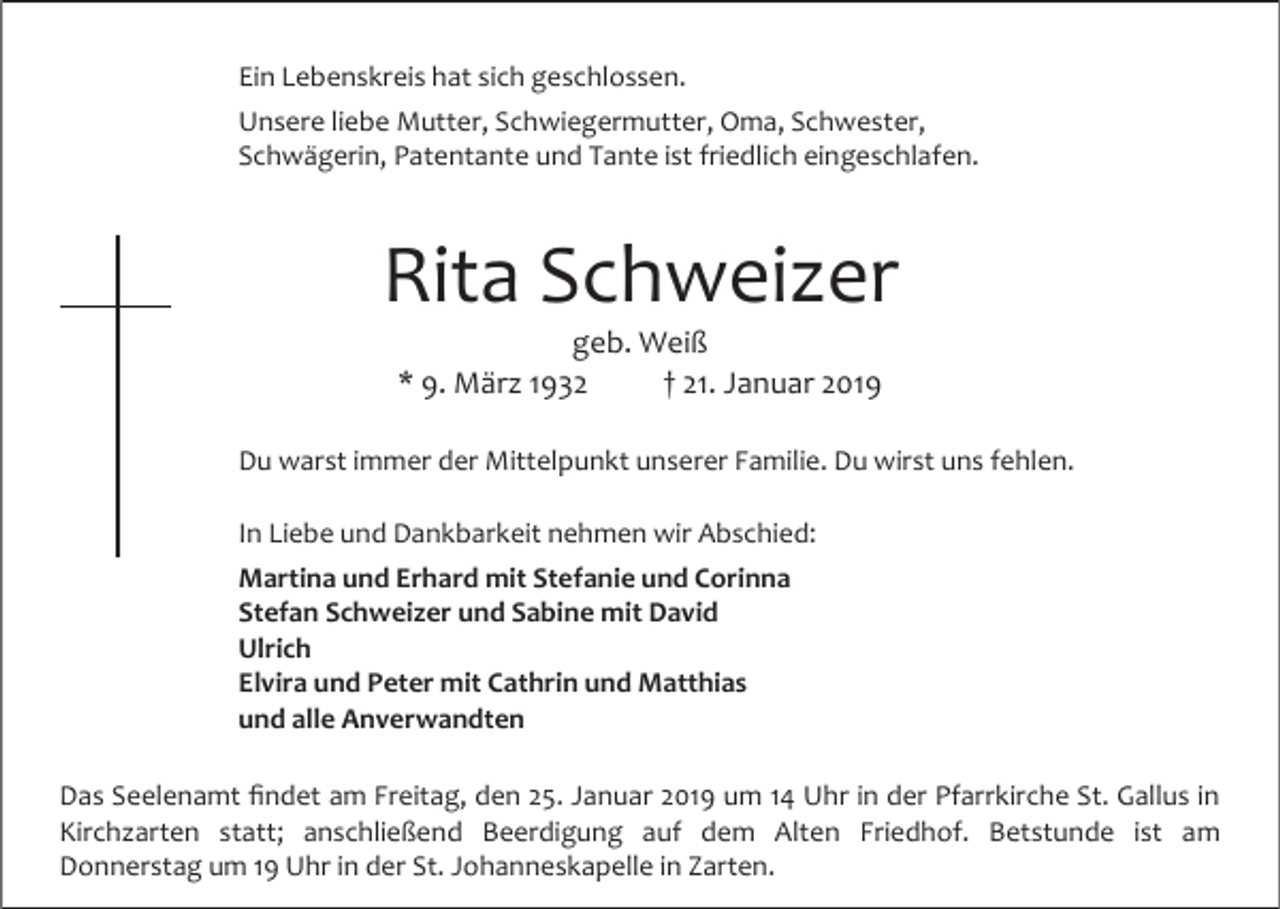<p>Ein Lebenskreis hat sich geschlossen.<br />Unsere liebe Mutter, Schwiegermutter, Oma, Schwester,<br />Schwägerin, Patentante und Tante ist friedlich eingeschlafen.</p><p>Rita Schweizer<br />geb. Weiß<br />* . März 1 32<br />† 21. Januar 201<br />Du warst immer der Mittelpunkt unserer Familie. Du wirst uns fehlen.<br />In Liebe und Dankbarkeit nehmen wir Abschied:<br />Martina und Erhard mit Stefanie und Corinna<br />Stefan Schwei er und Sabine mit David<br />Ulrich<br />Elvira und Peter mit Cathrin und Matthias<br />und alle Anverwandten<br />Das Seelenamt findet am Freitag, den 25. Januar 201 um 14 Uhr in der Pfarrkirche St. Gallus in<br />Kirchzarten statt; anschließend Beerdigung auf dem Alten Friedhof. Betstunde ist am<br />Donnerstag um 1 Uhr in der St. Johanneskapelle in Zarten.</p>