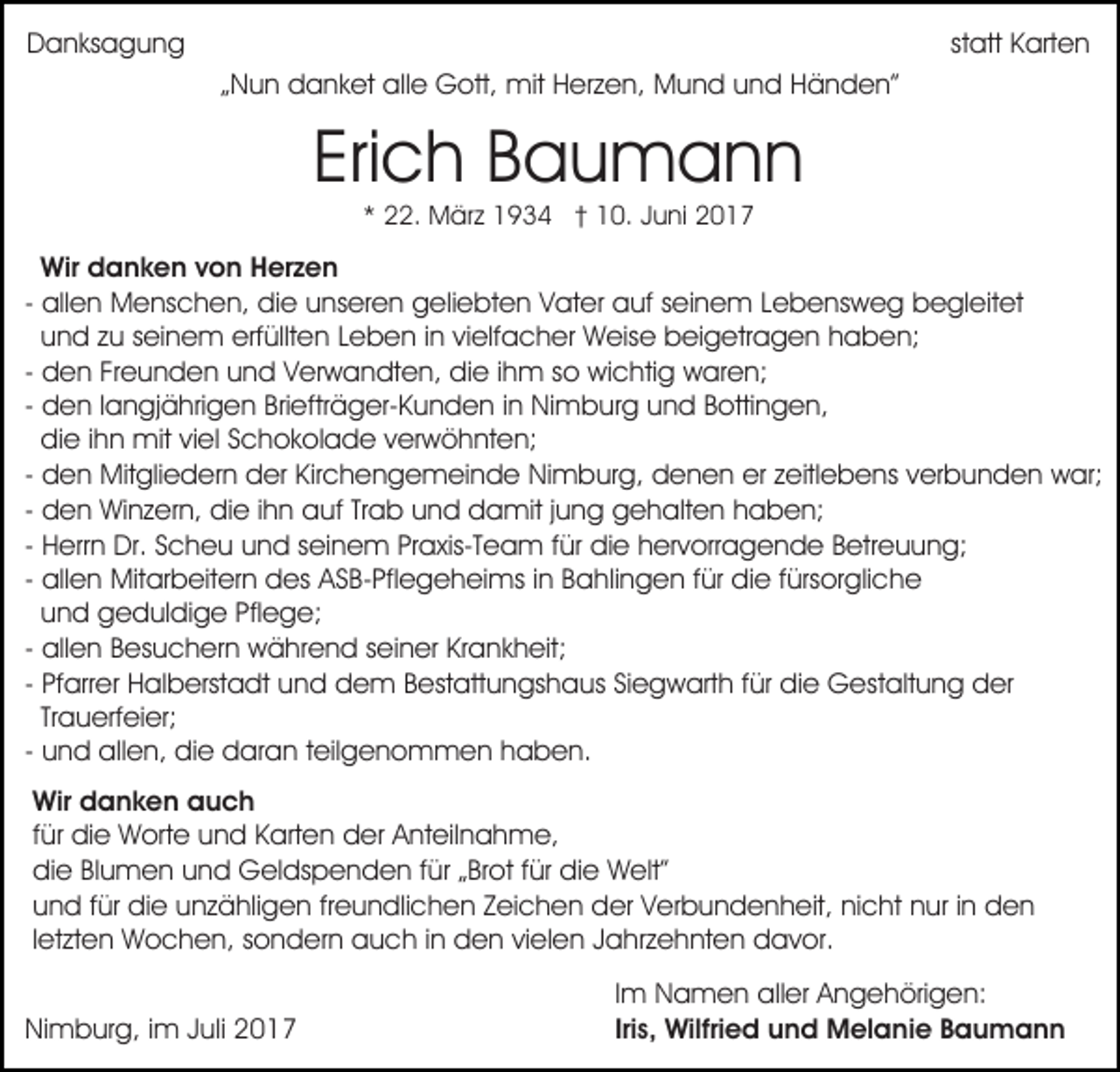 <p>DDanksagung<br />a n ks a g u n g</p><p>statt<br />st att Karten<br />K art e n<br />mitHHerzen,<br />„„Nun<br />N u n danket<br />d a n k et alle<br />all e Gott,<br />G ott, mit<br />er z e n, MMund<br />u n d u und<br />n d HHänden”<br />ä n d e n”</p><p>Eri c h Baumann<br />Bau mann<br />Erich<br />*<br />* 22.<br />. März<br />M är z 1934<br />1 9 3 4 †† 10.<br />1 0. Juni<br />J u ni</p><p>Wir ddanken<br />Wir<br />a n k e n v von<br />o n HHerzen<br />er z e n<br />- allen<br />all e n Menschen,<br />M e ns c h e n, die<br />di e unseren<br />u ns er e n geliebten<br />g eli e bt e n VVater<br />at e r auf<br />a uf seinem<br />s ei n e m Lebensweg<br />L e b e ns w eg begleitet<br />b e gl eit et<br />u n d zu<br />z u seinem<br />s ei n e m erfüllten<br />erf üllt en LLeben<br />e b e n i in<br />n vivielfacher<br />elf a c h er Weise<br />W eis e beigetragen<br />b ei g etr a g e n hhaben;<br />a b e n;<br />und<br />d e n Freunden<br />Fr e u n d e n und<br />u n d Verwandten,<br />V er w a n dt e n, die<br />di e iihm<br />h m so<br />s o wichtig<br />wi c hti g waren;<br />w ar e n;<br />- den<br />d e n llangjährigen<br />a n gj ä hri g e n Briefträger-Kunden<br />Bri eftr ä g er- K u n d e n iinn Nimburg<br />Ni m bur g uund<br />n d BBottingen,<br />otti n g e n,<br />- den<br />di e iihn<br />h n mit<br />mit viel<br />vi el Schokolade<br />S c h o k ol a d e verwöhnten;<br />v er w ö h nt e n;<br />die<br />d e n Mitgliedern<br />Mit gli e d er n der<br />d er Kirchengemeinde<br />Kir c h e n g e m ei n d e Nimburg,<br />Ni m bur g, denen<br />d e n e n er<br />er zzeitlebens<br />eitl e b e n s verbunden<br />v er b u n d e n war;<br />w ar;<br />- den<br />d e n Winzern,<br />Wi n z er n, die<br />di e iihn<br />h n auf<br />auf TrTrab<br />a b uund<br />n d damit<br />d a mit j jung<br />u n g gehalten<br />g e h alt e n haben;<br />h a b e n;<br />- den<br />H err n Dr.<br />Dr. Scheu<br />S c h e u und<br />u n d seinem<br />sei n e m PrPraxis-Team<br />a xis-T e a m f für<br />ür die<br />di e hhervorragende<br />er v orr a g e n d e BBetreuung;<br />et r e u u n g;<br />- Herrn<br />all e n Mitarbeitern<br />Mit ar b eit er n des<br />d es ASB-Pflegeheims<br />A S B- Pfl e g e h ei ms iinn Bahlingen<br />B ahli n g e n ffür<br />ür die<br />di e ffürsorgliche<br />ürs or gli c h e<br />- allen<br />u n d geduldige<br />g e d ul di g e Pflege;<br />Pfl e g e;<br />und<br />all e n Besuchern<br />B es u c h er n während<br />w ä hre n d sseiner<br />ei n er KrKrankheit;<br />a n k h eit;<br />- allen<br />Pf arr er Halberstadt<br />H al b erst a dt und<br />u nd ddem<br />e m BBestattungshaus<br />est att u n gs h a u s Siegwarth<br />Si e g w art h ffür<br />ür die<br />di e Gestaltung<br />G es t alt u n g der<br />d er<br />- Pfarrer<br />Tr a u erf ei er;<br />Trauerfeier;<br />u n d allen,<br />all e n, die<br />di e daran<br />d ar a n tteilgenommen<br />eil g e n o m m e n haben.<br />h a b e n.<br />- und<br />Wir ddanken<br />Wir<br />a n k e n aauch<br />uch<br />ffür<br />ür die<br />di e Worte<br />W ort e und<br />u n d Karten<br />K art en der<br />d er Anteilnahme,<br />A nt eil n a h m e,<br />die<br />di e Blumen<br />Bl u m e n und<br />u n d Geldspenden<br />G el dsp e n d e n f für<br />ür „„Brot<br />Br ot f für<br />ür didie<br />e Welt”<br />W elt”<br />und<br />freundlichen<br />u n d ffür<br />ür die<br />di e unzähligen<br />u n z ä hli g e n fr<br />e u n dli c h e n Zeichen<br />Z ei c h e n der<br />der VVerbundenheit,<br />er b u n d e n h eit, ninicht<br />c h t nur<br />n ur iinn den<br />den<br />lletzten<br />et zt e n Wochen,<br />W o c h e n, sondern<br />s o n d er n auch<br />a u c h iinn den<br />d e n vielen<br />vi el e n Jahrzehnten<br />Ja hr z e h nt e n ddavor.<br />a v or.<br />NiNimburg,<br />m b ur g, i im<br />m JJuli<br />uli 22</p><p>Im<br />I m Namen<br />N a m e n aller<br />all er Angehörigen:<br />A n g e höri g e n:<br />Iris,<br />Iri s, Wilfried<br />Wilfri e d und<br />u n d Melanie<br />M el a ni e Baumann<br />Bau mann</p>