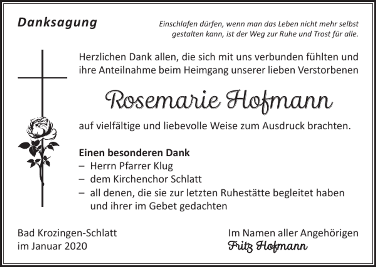 <p>Danksagung</p><p>Einschlafen dürfen, wenn man das Leben nicht mehr selbst<br />gestalten kann, ist der Weg zur Ruhe und Trost für alle.</p><p>Herzlichen Dank allen, die sich mit uns verbunden fühlten und<br />ihre Anteilnahme beim Heimgang unserer lieben Verstorbenen</p><p>Rosemarie Hofmann</p><p>auf vielfältige und liebevolle Weise zum Ausdruck brachten.<br />Einen besonderen Dank<br />– Herrn Pfarrer Klug<br />– dem Kirchenchor Schlatt<br />– all denen, die sie zur letzten Ruhestätte begleitet haben<br />und ihrer im Gebet gedachten<br />Bad Krozingen-Schlatt<br />im Januar 2020</p><p>Im Namen aller Angehörigen<br />Fritz Hofmann</p>