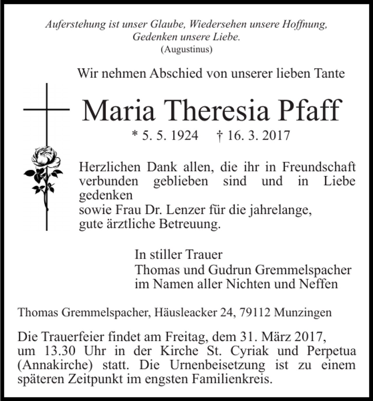 <p>Auferstehung ist unser Glaube, Wiedersehen unsere Hoffnung,<br />Gedenken unsere Liebe.<br />(Augustinus)</p><p>Wir nehmen Abschied von unserer lieben Tante</p><p>Maria Theresia Pfaff<br />* 5. 5. 1924</p><p>† 16. 3. 2017</p><p>Herzlichen Dank allen, die ihr in Freundschaft<br />verbunden geblieben sind und in Liebe<br />gedenken<br />sowie Frau Dr. Lenzer für die jahrelange,<br />gute ärztliche Betreuung.<br />In stiller Trauer<br />Thomas und Gudrun Gremmelspacher<br />im Namen aller Nichten und Neffen<br />Thomas Gremmelspacher, Häusleacker 24, 79112 Munzingen</p><p>Die Trauerfeier findet am Freitag, dem 31. März 2017,<br />um 13.30 Uhr in der Kirche St. Cyriak und Perpetua<br />(Annakirche) statt. Die Urnenbeisetzung ist zu einem<br />späteren Zeitpunkt im engsten Familienkreis.</p>
