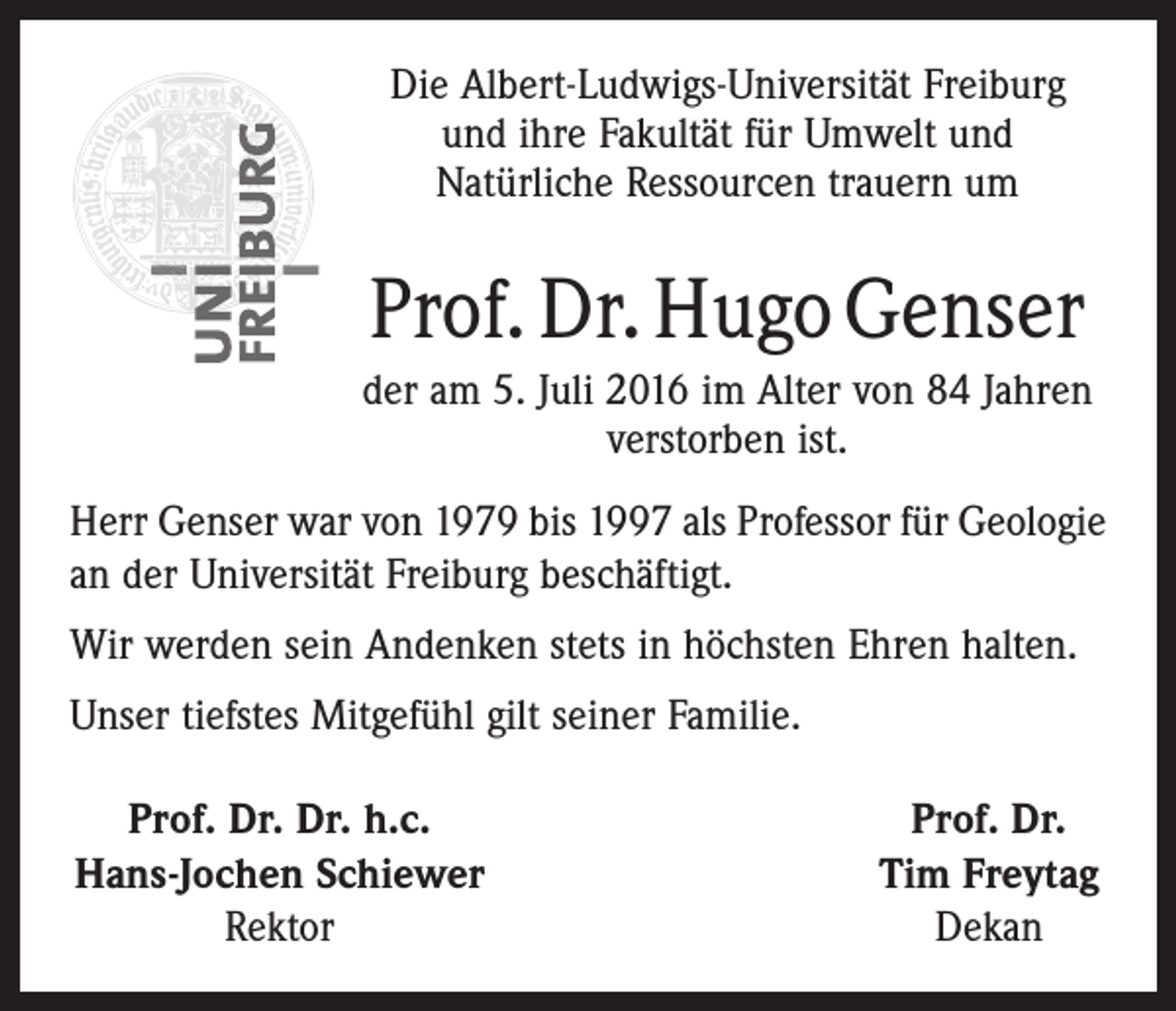 <p>Die Albert-Ludwigs-Universität Freiburg<br />und ihre Fakultät für Umwelt und<br />Natürliche Ressourcen trauern um</p><p>Prof. Dr. Hugo Genser<br />der am 5. Juli 2016 im Alter von 84 Jahren<br />verstorben ist.<br />Herr Genser war von 1979 bis 1997 als Professor für Geologie<br />an der Universität Freiburg beschäftigt.<br />Wir werden sein Andenken stets in höchsten Ehren halten.<br />Unser tiefstes Mitgefühl gilt seiner Familie.<br />Prof. Dr. Dr. h.c.<br />Hans-Jochen Schiewer</p><p>Rektor</p><p>Prof. Dr.<br />Tim Freytag<br />Dekan</p>