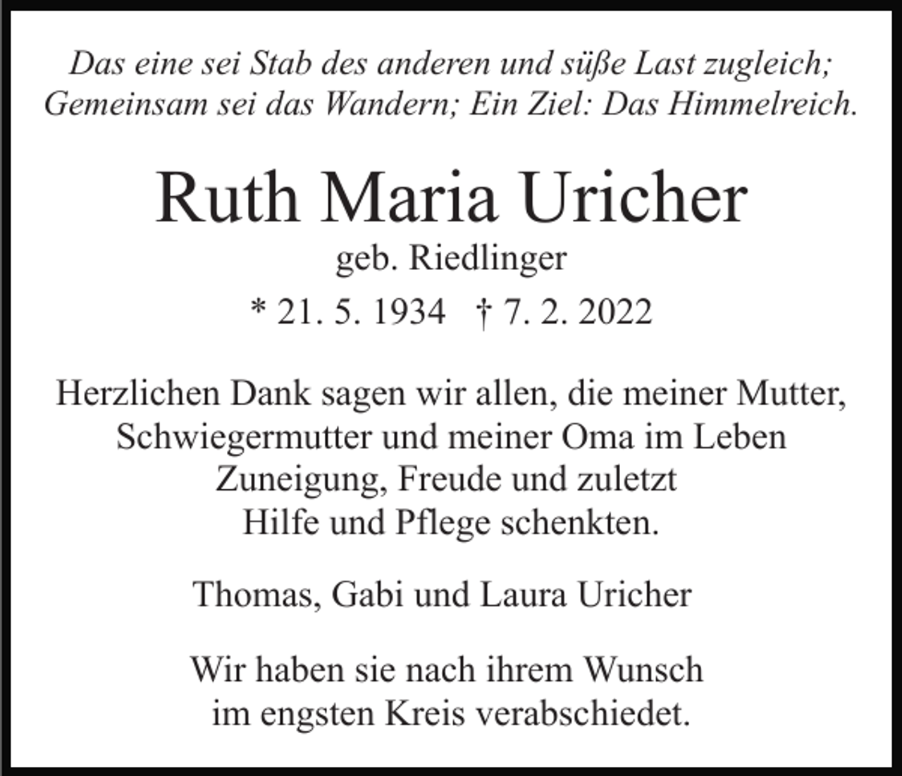 <p>Das eine sei Stab des anderen und süße Last zugleich;<br />Gemeinsam sei das Wandern; Ein Ziel: Das Himmelreich.</p><p>Ruth Maria Uricher<br />geb. Riedlinger<br />* 21. 5. 1934 † 7. 2. 2022</p><p>Herzlichen Dank sagen wir allen, die meiner Mutter,<br />Schwiegermutter und meiner Oma im Leben<br />Zuneigung, Freude und zuletzt<br />Hilfe und Pflege schenkten.<br />Thomas, Gabi und Laura Uricher<br />Wir haben sie nach ihrem Wunsch<br />im engsten Kreis verabschiedet.</p>