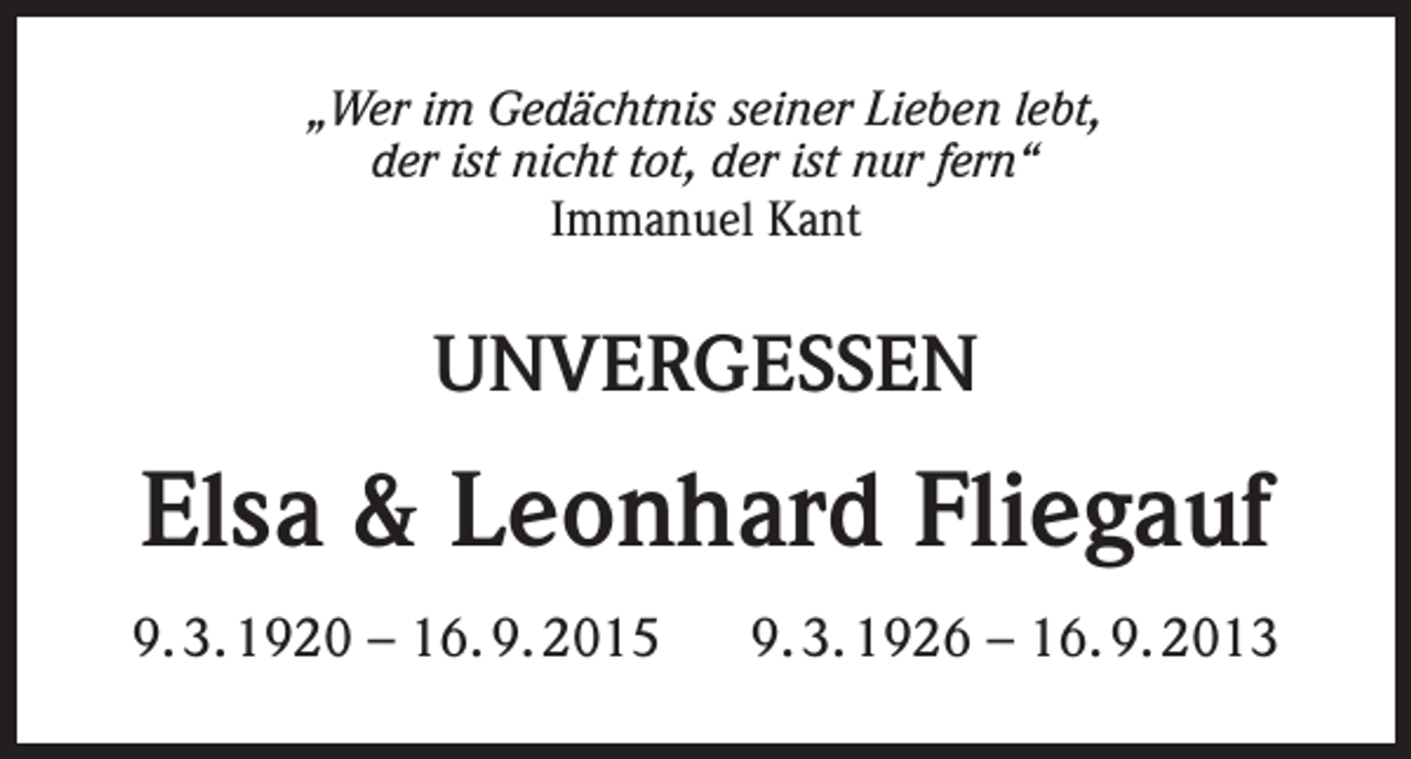 <p>„Wer im Gedächtnis seiner Lieben lebt,<br />der ist nicht tot, der ist nur fern“<br />Immanuel Kant</p><p>UNVERGESSEN</p><p>Elsa &amp; Leonhard Fliegauf<br />9. 3. 1920 – 16. 9. 2015</p><p>9. 3. 1926 – 16. 9. 2013</p>